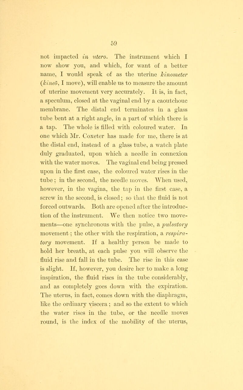 not impacted in utero. The instrument which I now show you, and which, for w^ant of a better name, I would speak of as the uterine hinometer (kineo^ I move), will enable us to measure the amount of uterine movement very accurately. It is, in fact, a speculum, closed at the vaginal end by a caoutchouc membrane. The distal end terminates in a glass tube bent at a right angle, in a part of whicli there is a tap. The whole is filled with coloured water. In one which ]\Ir. Coxeter has made for me, there is at the distal end, instead of a glass tube, a Avatch plate duly graduated, upon which a needle in connexion with the water moves. The vaginal end being pressed upon in the first case, the coloured water rises in the tube; in the second, the needle moves. '\A'Tien used, however, in the vagina, the tap in the first case, a screw in the second, is closed; so that the fluid is not forced outwards. Both are opened after the introduc- tion of the instrujuent. We then notice two move- ments—one synchronous with the pulse, a pulsatory movement; the other with the respiration, a respira- tory movement. If a healthy person be made to hold her breath, at each pulse you will observe the fluid rise and fall in the tube. The rise in this case is slight. If, however, you desire her to make a long inspiration, the fluid rises in the tube considerably, and as completely goes down with the expiration. The uterus, in fact, comes down with the diaphragm, like the ordinary viscera ; and so the extent to which the water rises in the tube, or the needle moves round, is the index of the mobility of the uterus,