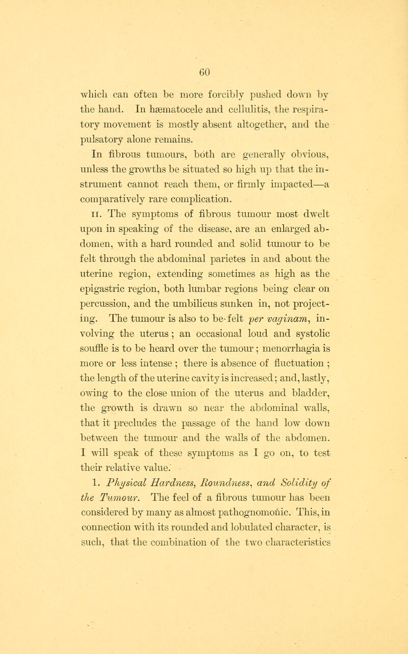 which can often be more forcibly pushed down by the hand. In hsematocele and celhiMtis, the respira- tory movement is mostly absent altogether, and the pulsatory alone remains. In fibrous tumours, both are generally obvious, unless the growths be situated so high up that the in- strument cannot reach them, or firmly impacted—a comparatively rare comphcation. II. The symptoms of fibrous tumour most dwelt upon in speaking of the disease, are an enlarged ab- domen, with a hard rounded and solid tumour to be felt through the abdominal parietes in and about the uterine region, extending sometimes as high as the epigastric region, both lumbar regions being clear on percussion, and the umbilicus sunken in, not project- ing. The tumour is also to be-felt per vaginam^ in- volving the uterus; an occasional loud and systolic souffle is to be heard over the tumour; menorrhagia is more or less intense ; there is absence of fluctuation ; the length of the uterine cavity is increased; and, lastly, owing to the close union of the uterus and bladder, the gTOwth is drawn so near the abdominal walls, that it precludes the passage of the hand low down between the tumour and the walls of the abdomen. I will speak of these symptoms as I go on, to test their relative value.' 1. Physical Hardness, Roundness^ and Solidity of the Tumour. The feel of a fibrous tumour has been considered by many as almost pathognomonic. This, in connection with its rounded and lobulated character, is such, that the combination of the two characteristics