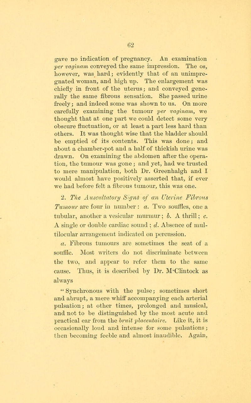 gave no indication of pregnancy. An examination 'per vaginam conveyed the same impression. The os, however, was hard; evidently that of an unimpre- gnated woman, and high wjp. The enlargement was chiefly in front of the uterus; and conveyed gene- rally the same fibrous sensation. She passed urine freely; and indeed some was shown to us. On more carefully examining the tumour per vaginam, we thought that at one part we could detect some very obscure fluctuation;, or at least a part less hard than others. It was thought wise that the bladder shotdd be emptied of its contents. This was done; and about a chamber-pot and a half of thickish urine was drawn. On examining the abdomen after the opera- tion, the tumour was gone; and yet, had we trusted to mere manipulation, both Dr. Grreenhalgh and I would almost have positively asserted that, if ever we had before felt a fibrous tumoiu', this was one. 2. The Auscultatory Sign& of an Uterine Fibrous Tumour are four m number : a. Two souffles, one a A single or double cardiac sound ; d. Absence of niul- tilocular arrangement indicated on percussion. a. Fibrous tumours are sometimes the seat of a souffle. Most A\T^iters do not discriminate between the two, and appear to refer them to the same cause. Thus, it is described by Dr. M'Chntock as always  Synchronous with the pulse; sometimes short and abrupt, a mere whiff accompanying each arterial pulsation; at other times, prolonged and musical, and not to be distinguished by the most acute and practical ear from the hridt placentaire. Like it, it is occasionally loud and intense for some pulsations; then becoming feeble and almost inaudible. Again,