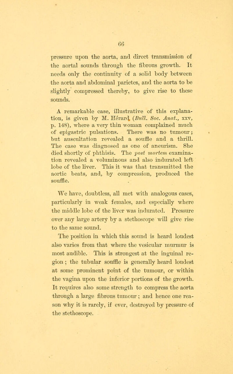pressure upon the aorta, and direct transmission of the aortal sounds through the fibrous growth. It needs only the continuity of a solid body between the aorta and abdominal parietes, and the aorta to be slightly compressed thereby, to give rise to these sounds. A remarkable case^ illustrative of this explana- tion, is given by M. Herar(i (Bull. Soc. Anat., sxv, p. 148)j, where a very thin woman complained much of epigastric pulsations. There was no tumoiu-; but auscultation revealed a souffle and a thrill. The case was diagnosed as one of anemism. She died shortly of phthisis. The jgost mortem examina- tion revealed a voluminous and also indurated left lobe of the liver. This it was that transmitted the aortic beats, and, by compression, produced the souffle. AYe have, doubtless, all met with analogous cases, particularly in weak females, and especially where the middle lobe of the Hver was indurated. Pressiu-e over any large artery by a stethoscoj)e will give rise to the same sound. The position in which this sound is heard loudest also varies from that where the vesicular murmur is most audible. This is strongest at the ingTiinal re- gion ; the tubular souffle is generally heard loudest at some prominent point of the tumour, or within the vagina upon the inferior portions of the gTowth. It requires also some strengi;h to compress the aorta through a large fibrous tmnour ; and hence one rea- son why it is rarely, if ever, destroyed by pressure-of the stethoscope.