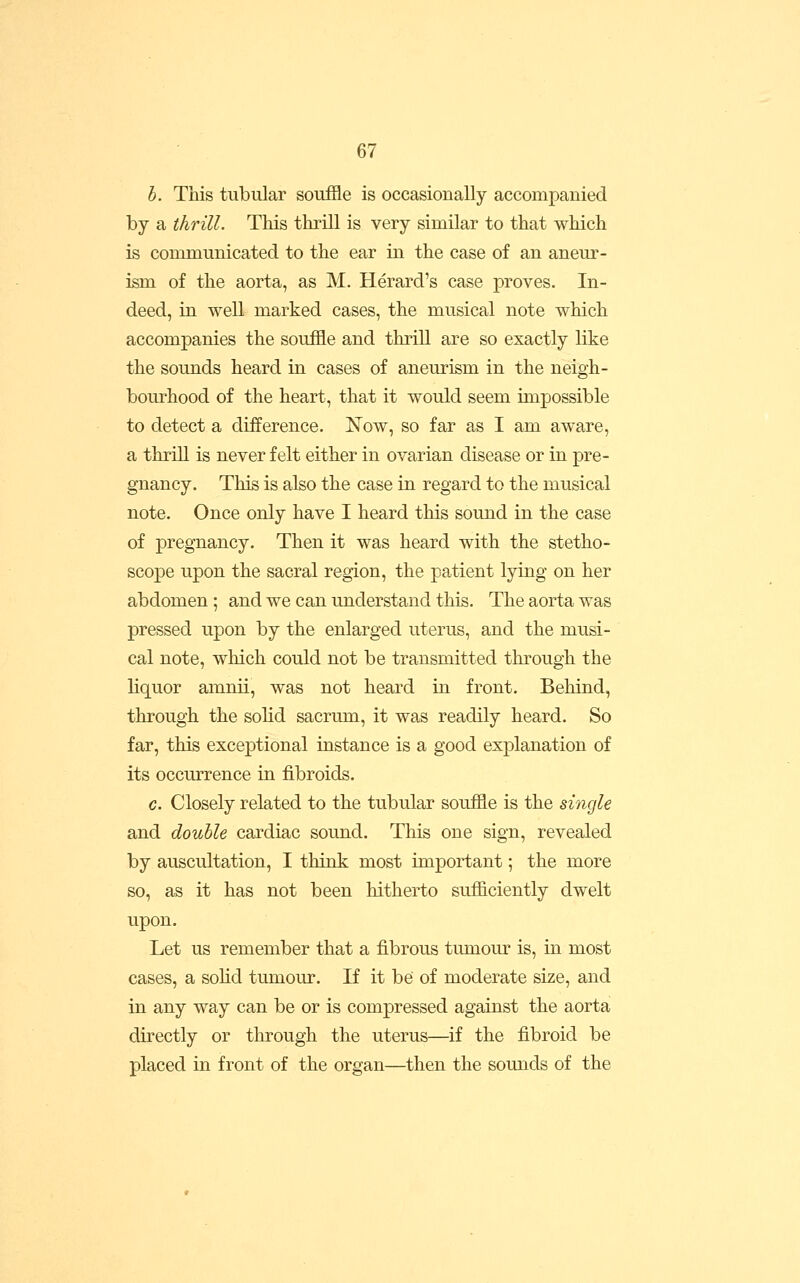 h. This tubular souffle is occasionally accompanied by a thrill. This thrill is very similar to that which is communicated to the ear in the case of an aneur- ism of the aorta, as M. Herard's case proves. In- deed, in well marked cases, the musical note which accompanies the souffle and thrill are so exactly like the sounds heard in cases of aneurism in the neigh- bourhood of the heart, that it would seem impossible to detect a difference. !Now, so far as I am aware, a thrill is never felt either in ovarian disease or in pre- gnancy. This is also the case in regard to the musical note. Once only have I heard this soimd in the case of pregnancy. Then it was heard with the stetho- scope upon the sacral region, the patient lying on her abdomen; and we can understand this. The aorta was pressed upon by the enlarged uterus, and the musi- cal note, which could not be transmitted through the liquor amnii, was not heard in front. Behind, through the solid sacrum, it was readily heard. So far, this exceptional instance is a good explanation of its occurrence in fibroids. c. Closely related to the tubular souffle is the single and double cardiac sound. This one sign, revealed by auscultation, I think most important; the more so, as it has not been hitherto sufficiently dwelt upon. Let us remember that a fibrous tumour is, in most cases, a solid tumour. If it be of moderate size, and in any way can be or is compressed against the aorta directly or through the uterus—if the fibroid be placed in front of the organ—then the sounds of the