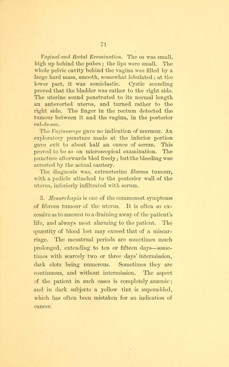 Vaginal and Rectal Examination. The os was small, high up behind the pubes ; the lips were smaU, The whole pelvic cavity behind the vagina was filled by a large hard mass, smooth, somewhat lobulated; at the lower part, it was semielastic. Cystic sounding proved that the bladder was rather to the right side. The uterine sound penetrated to its normal length an anteverted uterus, and turned rather to the right side. The finger in the rectum detected the tumour between it and the vagina, in the posterior cul-de-sac. The Vaginoscope gave no indication of murmur. An exploratory puncture made at the inferior portion gave exit to about half an ounce of serum. This proved to be so on microscopical examination. The puncture afterwards bled freely; but the bleeding was arrested by the actual cautery. The diagnosis was, extrauterine fibrous tumour, with a pedicle attached to the posterior waU of the uterus, inferiorly infiltrated with serum. 3. Menorrhagia is one of the commonest symptoms of fibrous tumour of the uterus. It is often so ex- cessive as to amount to a draining away of the patient's life, and always most alarming to the patient. The quantity of blood lost may exceed that of a miscar- riage. The menstrual periods are sometimes much prolonged, extending to ten or fifteen days—some- times with scarcely two or three days' intermission, dark clots being numerous. Sometimes they are continuous, and without intermission. The aspect of the patient in such cases is completely ansemic; and in dark subjects a yellow tint is superadded, which has often been mistaken for an indication of