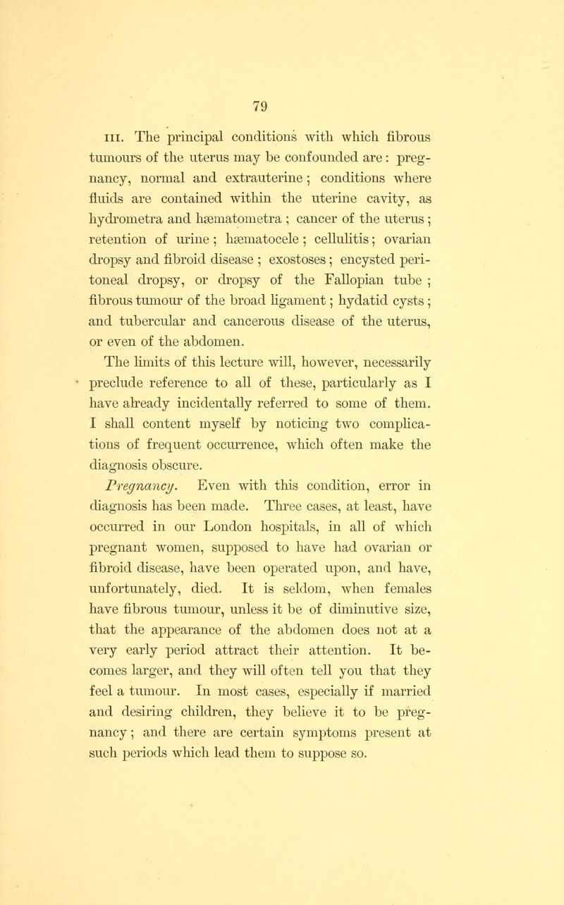 III. The principal conditions with which fibrous tumours of the uterus may be confounded are: preg- nancy, normal and extrauterine ; conditions where fluids are contained within the uterine cavity, as hydrometra and hsematometra ; cancer of the uterus ; retention of urine ; hsematocele ; cellulitis; ovarian dropsy and fibroid disease ; exostoses; encysted peri- toneal dropsy, or dropsy of the Fallopian tube ; fibrous tumour of the broad hgament; hydatid cysts; and tubercular and cancerous disease of the uterus, or even of the abdomen. The limits of this lecture will, however, necessarily preclude reference to all of these, particularly as I have abeady incidentally referred to some of them. I shall content myseK by noticing two compHca- tions of frequent occurrence, which often make the diagnosis obscure. Pregnancy. Even with this condition, error in diagnosis has been made. Three cases, at least, have occurred in our London hospitals, in all of which pregnant women, supposed to have had ovarian or fibroid disease, have been operated upon, and have, unfortunately, died. It is seldom, when females have fibrous tumour, unless it be of diminutive size, that the appearance of the abdomen does not at a very early period attract their attention. It be- comes larger, and they will often tell you that they feel a tumour. In most cases, especially if married and desiring children, they believe it to be preg- nancy ; and there are certain symptoms present at such periods which lead them to suppose so.