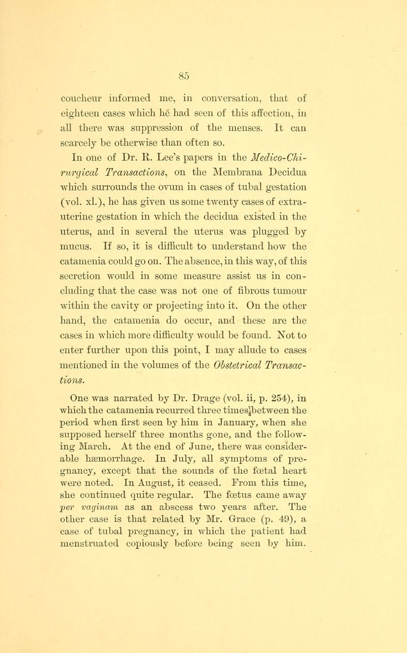 coucheur informed me, in conversation, that of eighteen cases which he had seen of this affection, in all there was suppression of the menses. It can scarcely be otherwise than often so. In one of Dr. E,. Lee's papers in the Medico-Chi- rurgical Transactions^ on the Membrana Decidua which surrounds the oviun in cases of tubal gestation (vol. xl.), he has given us some twenty cases of extra- uterine gestation in which the decidua existed in the uterus, and in several the uterus was plugged by mucus. If so, it is difficult to understand how the catamenia could go on. The absence, in this way, of this secretion would in some measure assist us in con- cluding that the case was not one of fibrous tumour within the cavity or projecting into it. On the other hand, the catamenia do occur, and these are the cases in which more difficulty would be found. Not to enter further upon this point, I may allude to cases mentioned in the volumes of the Obstetrical Transac- tions. One was narrated by Dr. Drage (vol. ii, p. 254), in which the catamenia recurred three tiines|between the period when fii'st seen by him in January, when she supposed herself three months gone, and the follow- ing March. At the end of June, there was consider- able hgemorrhage. In July, all symptoms of pre- gnancy, except that the sounds of the festal heart were noted. In August, it ceased. From this time, she continued quite regular. The foetiis came away per vaginam as an abscess two years after. The other case is that related by Mr. Grace (p. 49), a case of tubal pregnancy, in vfhich the patient had menstruated copiously before being seen by him.