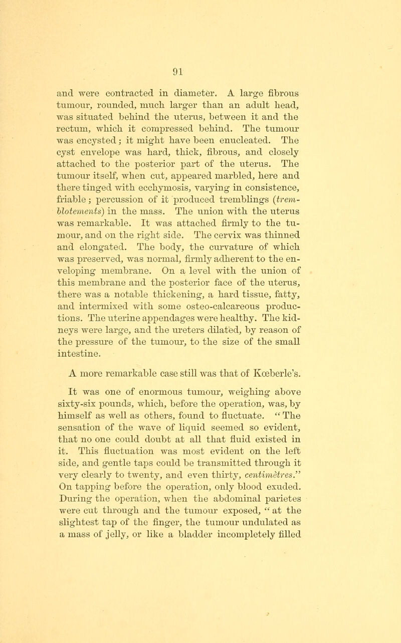 and were contracted in diameter. A large fibrous tumour^ rounded, much, larger than an adult head, was situated behind the uterus, between it and the rectum, which it compressed behind. The tumour was encysted; it might have been enucleated. The cyst envelope was hard, thick, fibrous, and closely attached to the posterior part of the uterus. The tumour itself, when cut, appeared marbled, here and there tinged with ecchymosis, varying in consistence, friable; percussion of it produced tremblings (trem- hlotements) in the mass. The union with the uterus was remarkable. It was attached firmly to the tu- mour, and on the right side. The cervix was thinned and elongated. The body, the curvature of which was preserved, was normal, firmly adherent to the en- veloping membrane. On a level with the union of this membrane and the posterior face of the uterus, there was a notable thickening, a hard tissue, fatty, and intermixed with some osteo-calcareous produc- tions. The uterine appendages were healthy. The kid- neys were large, and the ureters dilated, by reason of the pressure of the tumour, to the size of the small intestine. A more remarkable case still was that of Koeberle's. It was one of enormous tumour, weighing above sixty-six pounds, which, before the operation, was, by himself as well as others, found to fluctuate.  The sensation of the wave of liquid seemed so evident, that no one could doubt at all that fluid existed in it. This fluctuation was most evident on the left side, and gentle taps could be transmitted through it very clearly to twenty, and even thirty, centimetres. On tapping before the operation, only blood exuded. During the operation, when the abdominal parietes were cut through and the tumour exposed,  at the slightest tap of the finger, the tumour undulated as a mass of jelly, or like a bladder incompletely filled