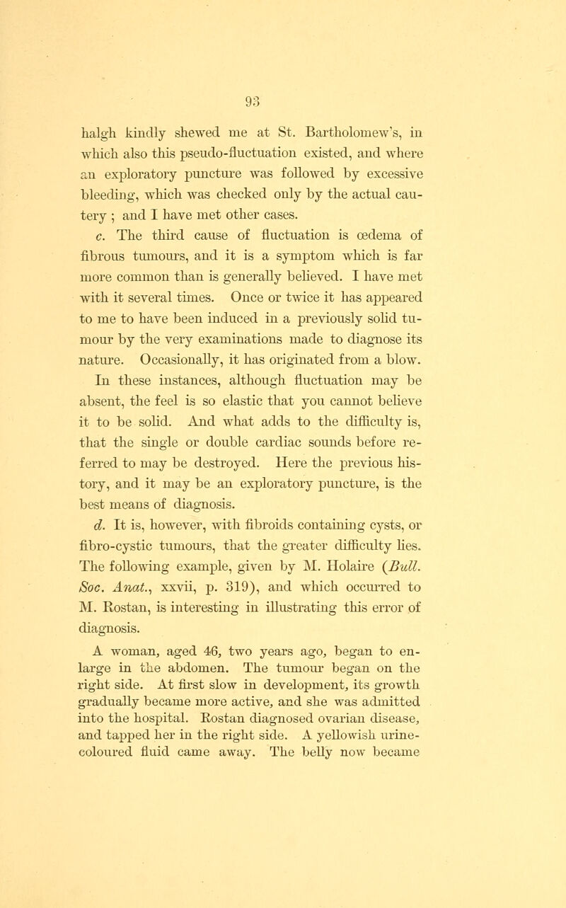 halgh kindly shewed me at St. Bartholomew's, in which also this pseudo-fluctuation existed, and where an exploratory puncture was followed by excessive bleeding, which was checked only by the actual cau- tery ; and I have met other cases. c. The third cause of fluctuation is oedema of fibrous tmnours, and it is a symptom which is far more common than is generally believed. I have met with it several times. Once or twice it has ap]3eared to me to have been induced in a previously solid tu- mour by the very examinations made to diagnose its nature. Occasionally, it has originated from a blow. In these instances, although fluctuation may be absent, the feel is so elastic that you cannot beheve it to be solid. And what adds to the difficulty is, that the single or double cardiac sounds before re- ferred to may be destroyed. Here the previous his- tory, and it may be an exploratory puncture, is the best means of diagnosis. d. It is, however, with fibroids containing cysts, or fibro-cystic tumom^s, that the gTeater difficulty hes. The following example, given by M. Holaire {Bull. Soc, Anat.^ xxvii, p. 319), and which occmTed to M. Rostan, is interestiag in illustrating this error of diagnosis. A womaUj aged 46, two years ago, began to en- large in the abdomen. The tumour began on the right side. At first slow in development, its growth gradually became more active, and she was admitted into the hospital. Eostan diagnosed ovarian disease, and tapped her in the right side. A yellowish urine- coloured fluid came away. The belly now became