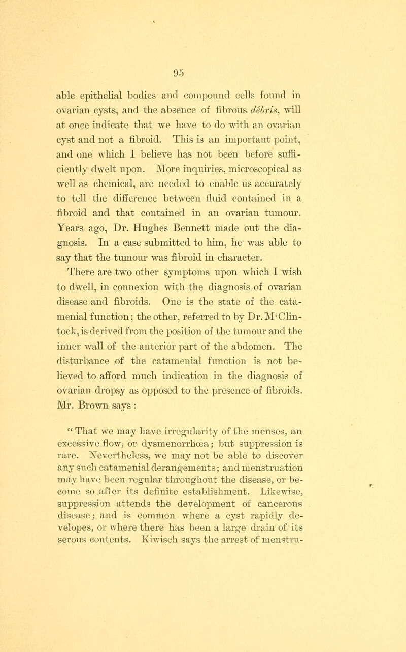 able epithelial bodies and compound cells found in ovarian cysts, and tlie absence of fibrous debris^ will at once indicate that we have to do with an ovarian cyst and not a fibroid. This is an important point, and one which I beheve has not been before sufii- ciently dwelt upon. More inquiries, microscopical as well as chemical, are needed to enable us accurately to tell the difference between fluid contained in a fibroid and that contained in an ovarian tmnour. Years ago, Dr. Hughes Bennett made out the dia- gnosis. In a case submitted to him, he was able to say that the tumour was fibroid in character. There are two other symptoms upon which I wish to dwell, in connexion with the diagnosis of ovarian disease and fibroids. One is the state of the cata- menial function; the other, referred to by Dr. M'Chn- tock, is derived from the position of the tumour and the inner wall of the anterior part of the abdomen. The disturbance of the catamenial function is not be- lieved to afford much indication in the diagnosis of ovarian dropsy as opposed to the presence of fibroids. Mr, Brown says:  That we may have iiTegularity of the menses^, an excessive flow, or dysmenorrhoea; but suppression is rare. Nevertheless, we may not be able to discover any such catamenial derangements; and menstruation may have been regular throughout the disease, or be- come so after its definite establishment. Likewise, suppression attends the develoj)ment of cancerous disease; and is common where a cyst rapidly de- velopes, or where there has been a large drain of its serous contents. Kiwisch says the arrest of menstru-