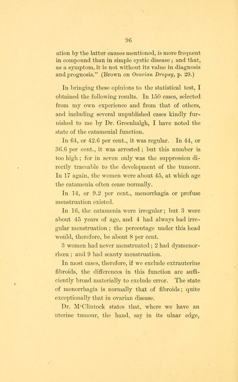 ation by the latter causes mentioned, is more freqnent in compound than in simple cystic disease ; and that, as a symptom, it is not without its value in diagnosis and prognosis. (Brown on Ovarian Dropsy, p. 29.) In bringing these opinions to the statistical test, I obtained the following results. In 150 cases, selected from my own experience and from that of others, and including several unpublished cases kindly fur- nished to me by Dr. Greenhalgh, I have noted the state of the catamenial function. In 64, or 42.6 per cent., it was regular. In 44, or 36.6 per cent., it was arrested; but this number is too high ; for in seven only was the suppression di- rectly traceable to the development of the timiour. In 17 again, the women were about 45, at which age the catamenia often cease normally. In 14, or 9.2 per cent., menorrhagia or profuse menstruation existed. In 16, the catamenia w^ere irregular; but 3 were about 45 years of age, and 4 had always had irre- gular menstruation ; the percentage under tliis head would, therefore, be about 8 per cent. 3 women had never menstruated ; 2 had dysmenor- rhoea ; and 9 had scanty menstruation. In most cases, therefore, if we exclude extrauterine fibroids, the differences in this function are suffi- ciently broad materially to exclude error. The state of menorrhagia is normally that of fibroids; quite exceptionally that in ovarian disease. Dr. M'Clintock states that, where we have an uterine tumour, the hand, say in its ulnar edge,