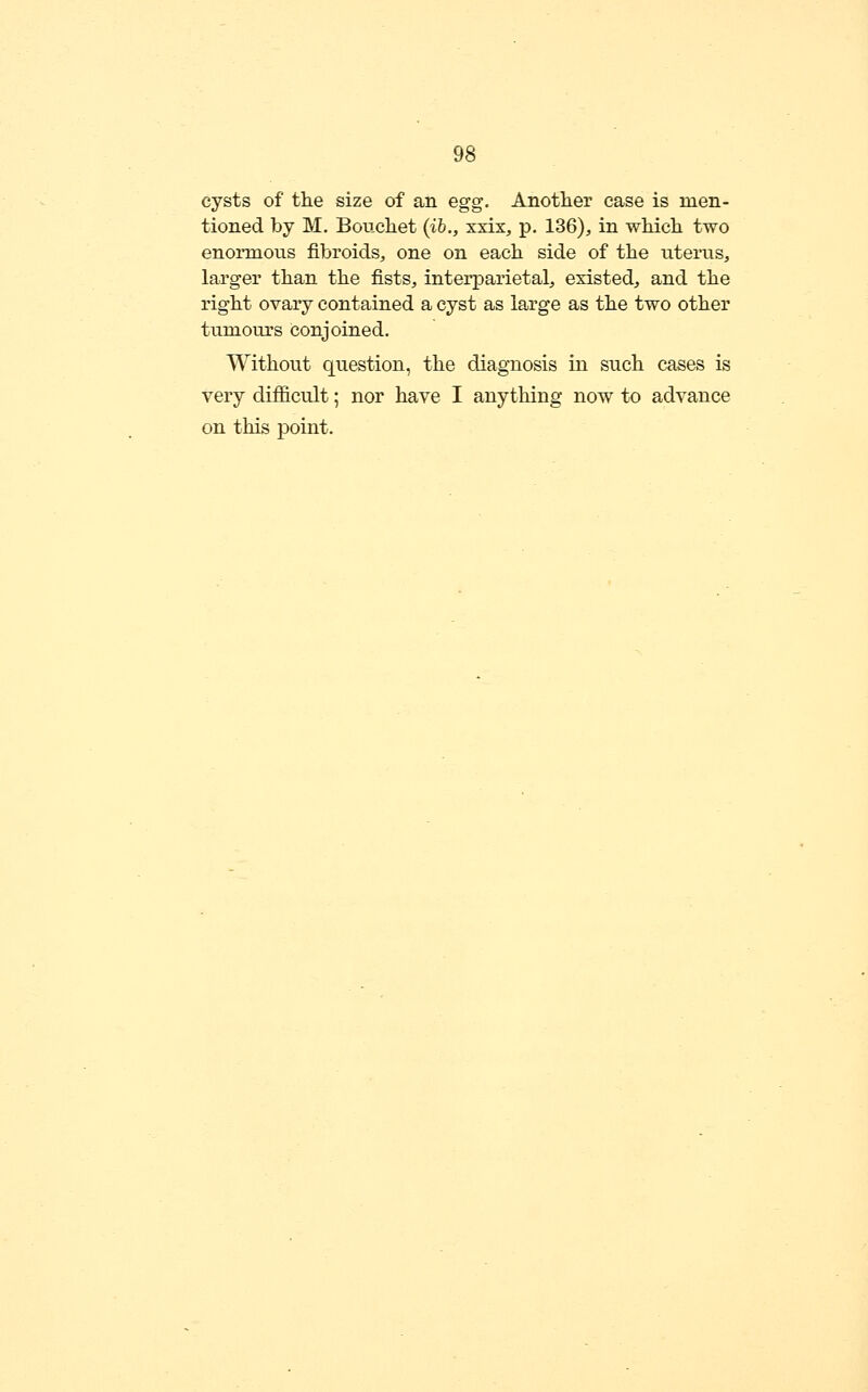 cysts of the size of an egg. Another case is men- tioned by M, Boucliet (ib., xxix, p, 136), in wMch two enormous fibroids, one on each side of the uterus, larger than the fists, interparietal, existed, and the right ovary contained a cyst as large as the two other tumours conjoined. Without question, the diagnosis in such cases is very difficult; nor have I anything now to advance on this point.