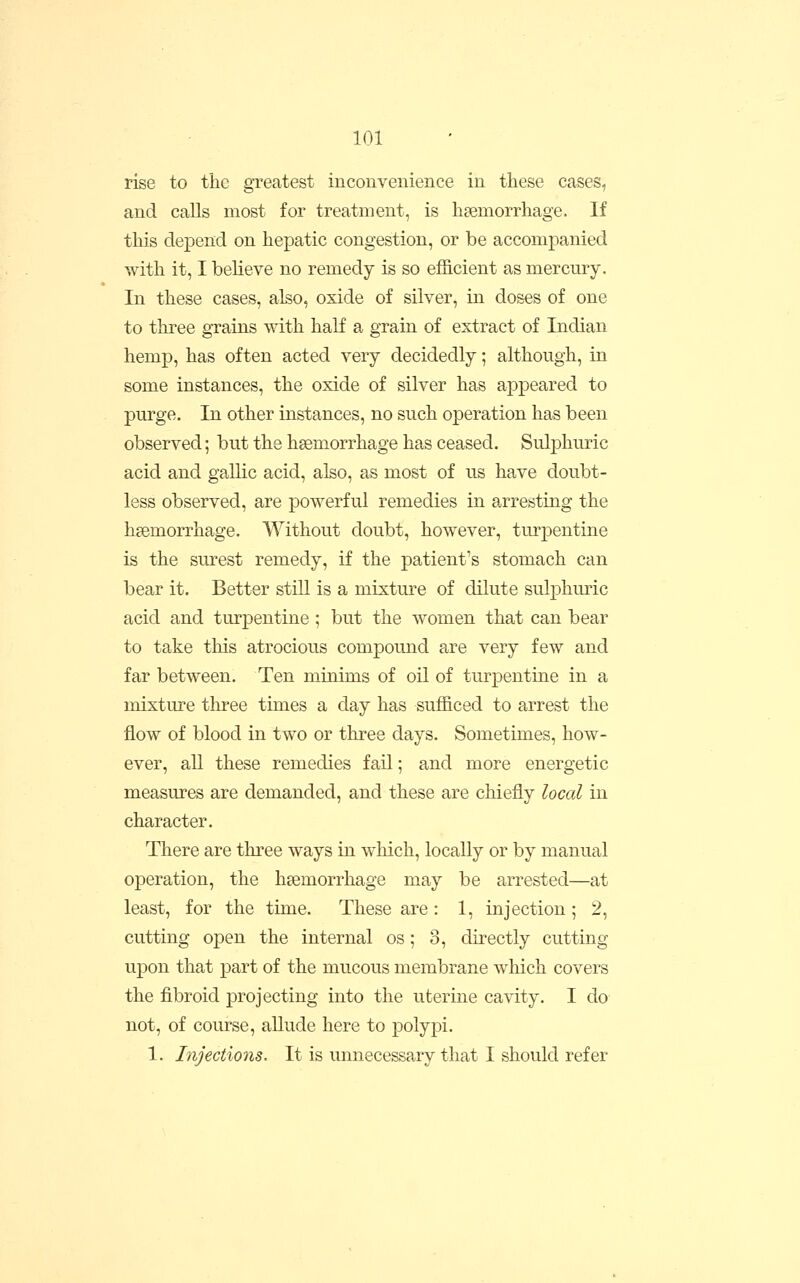 rise to the greatest incoiLvenieiice in these cases, and calls most for treatment, is hsemorrhage. If this depend on hepatic congestion, or be accompanied with it, I believe no remedy is so efficient as mercury. In these cases, also, oxide of silver, in doses of one to three grains with half a grain of extract of Indian hemp, has often acted very decidedly; although, in some instances, the oxide of silver has appeared to purge. In other instances, no such operation has been observed; but the haemorrhage has ceased. Sulphuric acid and gallic acid, also, as most of us have doubt- less observed, are powerful remedies in arresting the hsemorrhage. Without doubt, however, turpentine is the surest remedy, if the patient's stomach can bear it. Better still is a mixture of dilute sulphuric acid and turpentine ; but the women that can bear to take this atrocious compound are very few and far between. Ten minims of oil of turpentine in a mixture three times a day has sufficed to arrest the flow of blood in two or three days. Sometimes, how- ever, all these remedies fail; and more energetic measures are demanded, and these are chiefly local in character. There are three ways in which, locally or by manual operation, the hsemorrhage may be arrested—at least, for the time. These are : 1, injection; 2, cutting open the internal os; 3, directly cutting upon that part of the mucous membrane which covers the fibroid projecting into the uterine cavity. I do not, of course, allude here to polypi. 1. Injections. It is unnecessary that I should refer