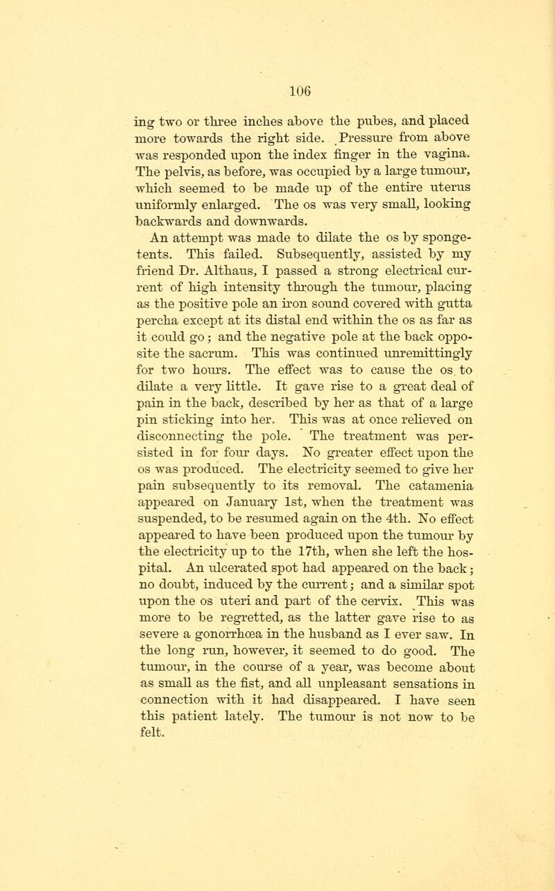 ing two or three inches above the piibes, and placed more towards the right side. Pressure from above was responded upon the index finger in the vagina- The pelvis, as before, was occupied by a large tumour, which seemed to be made up of the entire uterus uniformly enlarged. The os was very smaU, looking backwards and downwards. An attempt was made to dilate the os by sponge- tents. This failed. Subsequently, assisted by my friend Dr. Althaus, I passed a strong electrical ciu'- rent of high intensity through the tumour, placing as the positive pole an iron sound covered with gutta percha except at its distal end within the os as far as it could go; and the negative pole at the back oppo- site the sacrum. This was continued unremittingly for two hours. The effect was to cause the os. to dilate a very little. It gave rise to a great deal of pain in the back, described by her as that of a large pin sticking into her. This was at once relieved on disconnecting the pole. The treatment was per- sisted in for four days. No greater effect upon the OS was produced. The electricity seemed to give her pain subsequently to its removal. The catamenia appeared on January 1st, when the treatment was suspended, to be resumed again on the 4th. No effect appeared to have been produced upon the tumour by the electricity up to the 17th, when she left the hos- pital. An ulcerated spot had appeared on the back; no doubt, induced by the current; and a similar spot upon the os uteri and part of the cervix. This was more to be regretted, as the latter gave rise to as severe a gonorrhoea in the husband as I ever saw. In the long run, however, it seemed to do good. The tumour, in the course of a year, was become about as small as the fist, and all unpleasant sensations in connection with it had disappeared. I have seen this patient lately. The tumour is not now to be felt.