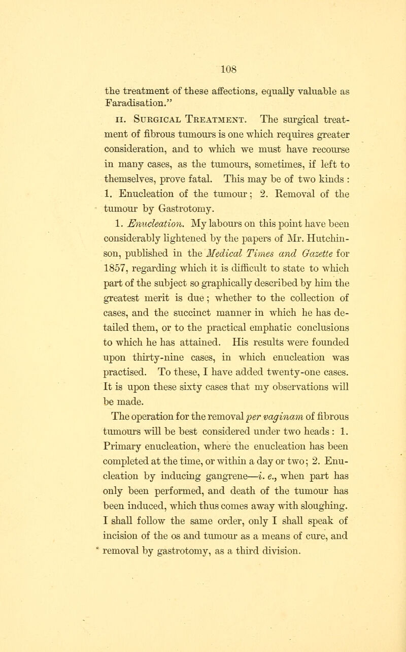 the treatment of these affections, equally valuable as faradisation. II. Surgical Treatment. The surgical treat- ment of fibrous tumours is one which requires greater consideration, and to which we must have recourse in many cases, as the tumours, sometimes, if left to themselves, prove fatal. This may be of two kinds : 1. Enucleation of the tumour; 2. Removal of the tumour by Gastrotomy, 1. Enucleation. My labom-s on this point have been considerably lightened by the papers of iMr. Hutchin- son, published in the Medical Times and Gazette for 1857, regarding which it is difficult to state to which part of the subject so gTaphically described by him the greatest merit is due; whether to the collection of cases, and the succinct manner in which he has de- tailed them, or to the practical emphatic conclusions to which he has attained. His results were founded upon thirty-nine cases, in which enucleation was practised. To these, I have added twenty-one cases. It is upon these sixty cases that my observations wiU be made. The operation for the removal per vaginam of fibrous tumours will be best considered under two heads : 1. Primary enucleation, where the enucleation has been completed at the time, or witliin a day or two; 2. Enu- cleation by inducing gangrene—i. e., when part has only been performed, and death of the tumom^ has been induced, which thus comes away with sloughing. I shall follow the same order, only I shall speak of incision of the os and tumour as a means of cm^e, and removal by gastrotomy, as a third division.