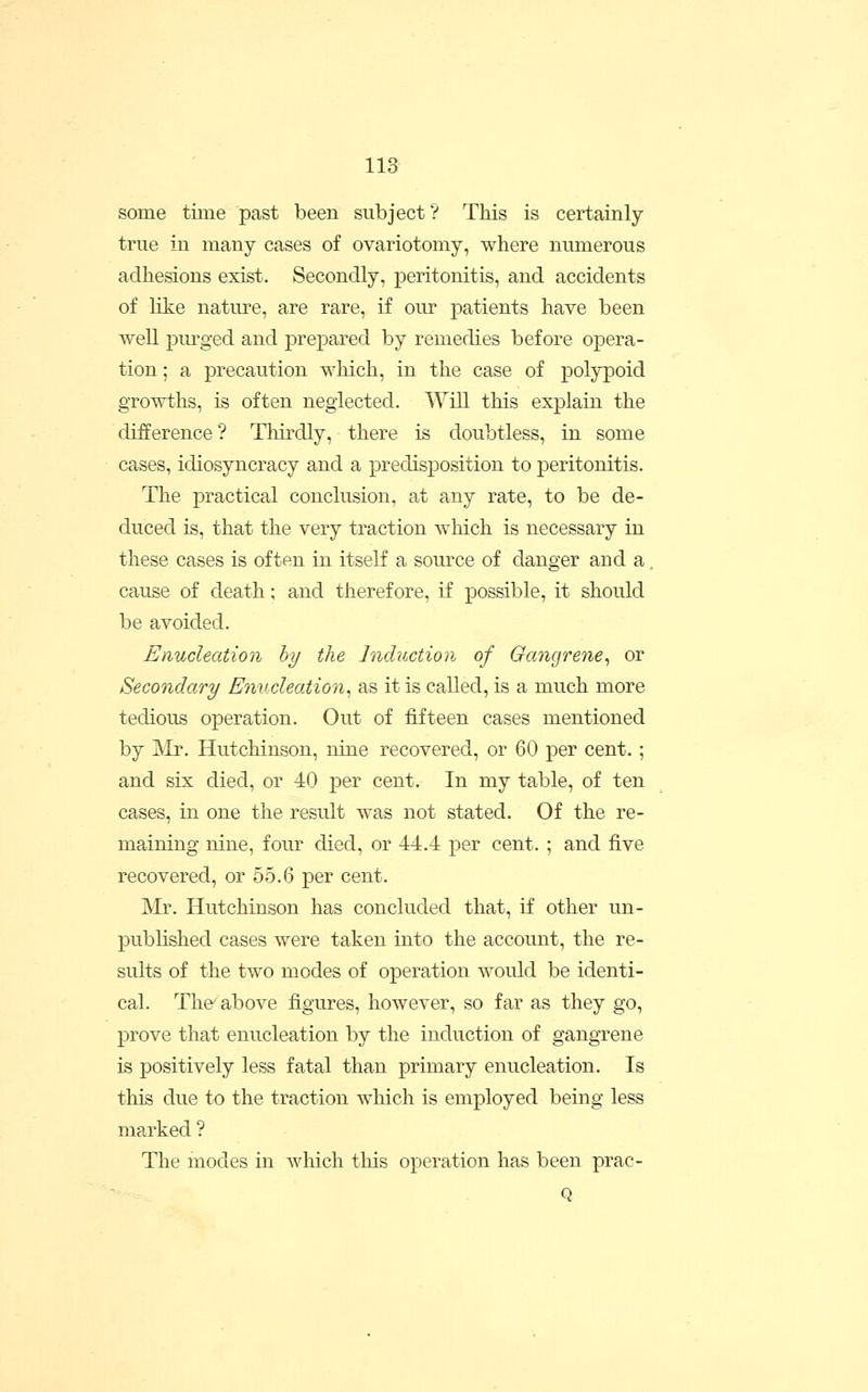 some time past been subject? This is certainly- true in many cases of ovariotomy, where numerous adhesions exist. Secondly, peritonitis, and accidents of like natm-e, are rare, if our patients have been well purged and pre^oared by remedies before opera- tion ; a precaution which, in the case of polypoid growths, is often neglected. Will this explain the difference? Thirdly, there is doubtless, in some cases, idiosyncracy and a predisposition to peritonitis. The practical conclusion, at any rate, to be de- duced is, that the very traction which is necessary in these cases is often in itself a source of danger and a, cause of death; and therefore, if possible, it should be avoided. Enucleation by the Induction of Gcmgrene^ or Secondary Enucleation^ as it is called, is a much more tedious operation. Out of fifteen cases mentioned by Mr. Hutchinson, nine recovered, or 60 per cent. ; and six died, or 40 per cent. In my table, of ten cases, in one the result was not stated. Of the re- maining nine, four died, or 44.4 per cent. ; and five recovered, or 55.6 per cent. Mr. Hutchinson has concluded that, if other un- published cases were taken into the account, the re- sults of the two modes of operation would be identi- cal. The above figures, however, so far as they go, prove that enucleation by the induction of gangrene is positively less fatal than primary enucleation. Is this due to the traction which is employed being less marked ? The modes in which this operation has been prac- Q