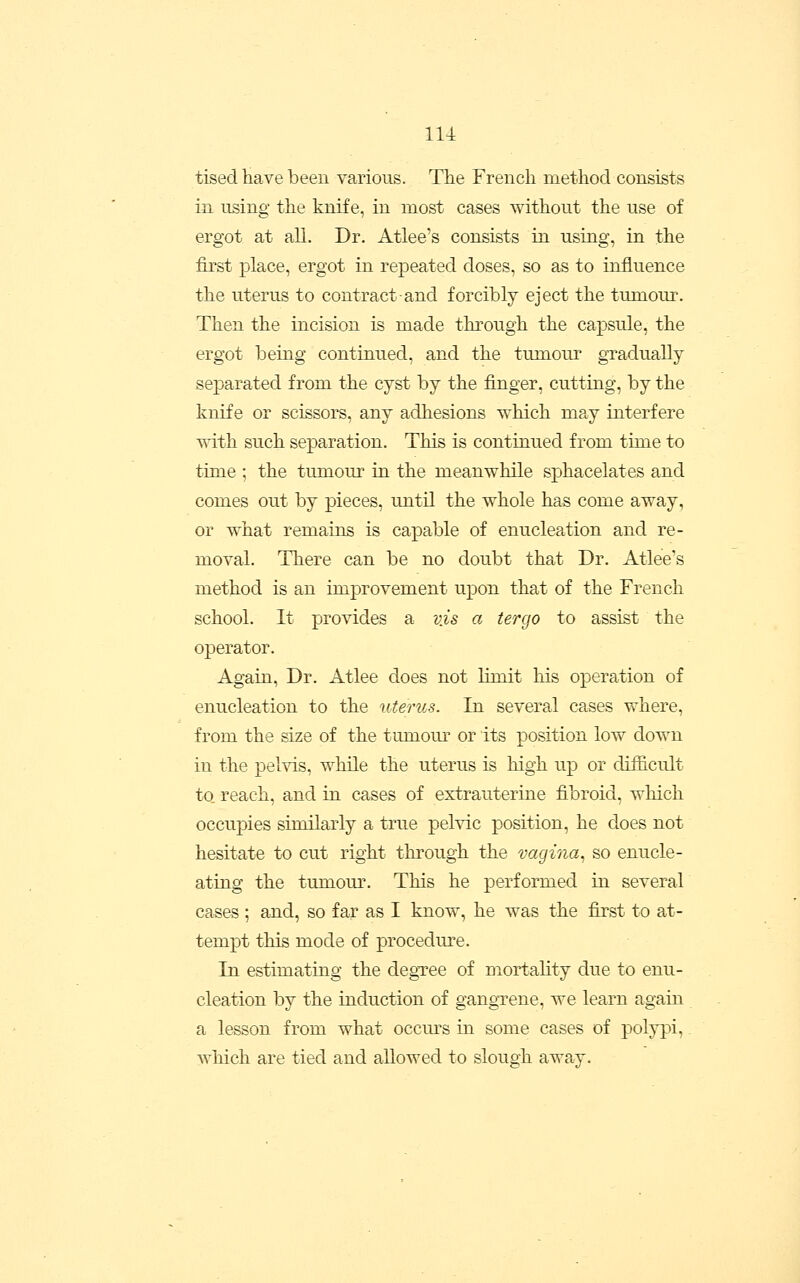 tised have been various. The French method consists in using the knife, in most cases without the use of ergot at all. Dr. Atlee's consists in using, in the first place, ergot in repeated doses, so as to influence the uterus to contract and forcibly eject the tumoui-. Then the incision is made through the capsule, the ergot being continued, and the tumour gTaduaUy separated from the cyst by the finger, cutting, by the knife or scissors, any adhesions which may interfere with such separation. This is continued from time to time ; the tumour in the meanwhile sphacelates and comes out by pieces, until the whole has come away, or what remains is capable of enucleation and re- moval. There can be no doubt that Dr. Atlee's method is an improvement upon that of the French school. It provides a vis a tergo to assist the operator. Again, Dr. Atlee does not limit his operation of enucleation to the uterus. In several cases where, from the size of the tumour or its position low down in the pelvis, while the uterus is high up or difficult to reach, and in cases of extrauterine fibroid, which occupies similarly a true pelvic position, he does not hesitate to cut right through the vagina^ so enucle- ating the tumour. This he performed in several cases ; and, so far as I know, he was the first to at- tempt this mode of procedure. In estimating the degTee of mortality due to enu- cleation by the induction of gangTene, we learn again a lesson from what occm^s in some cases of polypi,. which are tied and allowed to slough away.