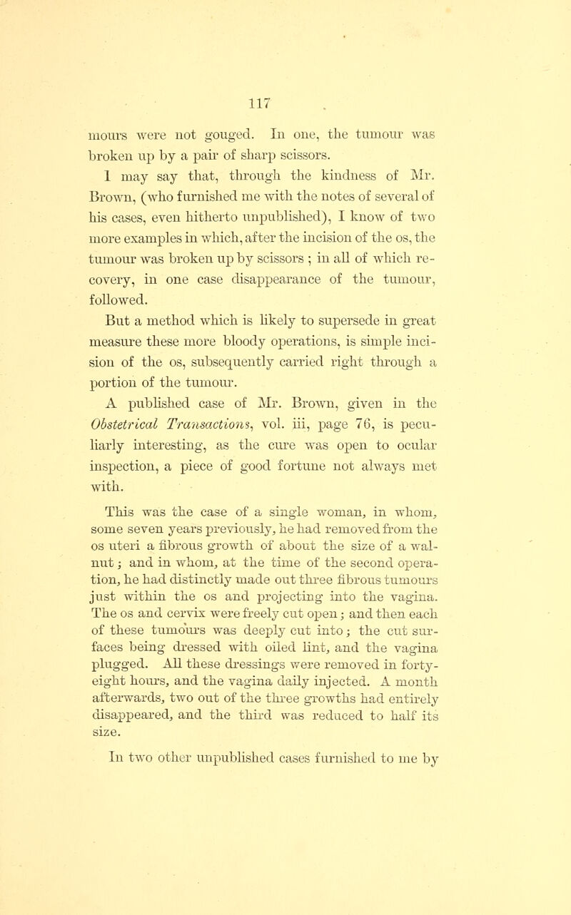 mours were not gouged. In one, the tumour was broken up by a pair of sharp scissors. 1 may say that, through the kindness of Mr. Brown, (who furnished me with the notes of several of his cases, even hitherto unpublished), I know of two more examples in which, after the incision of the os, the tumour was broken up by scissors ; in all of which re- covery, in one case disappearance of the tumour, followed. But a method which is hkely to supersede in great measui-e these more bloody operations, is simple inci- sion of the OS, subsequently carried right through a portion of the tumour. A pubhshed case of Mr. Brown, given in the Obstetrical Transactions^ vol. iii, page 76, is pecu- liarly interesting, as the cure was open to ocular inspection, a piece of good fortune not always met with. This was the case of a single woman, in whom^ some seven years previously, he had removed from the OS uteri a fibrous growth of about the size of a wal- nut ; and in whom, at the time of the second opera- tion, he had distinctly made out three fibrous tumours just within the os and projecting into the vagina. The os and cervix were freely cut open; and then each of these tumoui-s was deej^ly cut into; the cut sur- faces being dressed with oiled lint, and the vagina plugged. AH these dressings were removed in forty- eight hours, and the vagina daily injected. A month afterwards, two out of the three growths had entirely disappeared, and the third was reduced to half its size. In two other unpublished cases furnished to me by