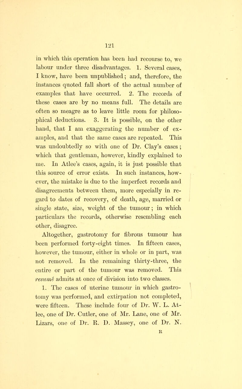 in which this operation has been had recourse to, we labour under three disadvantages. 1. Several cases, I know, have been unpublished; and, therefore, the instances quoted fall short of the actual number of examples that have occurred. 2. The records of these cases are by no means full. The details are often so meagre as to leave little room for philoso- phical deductions. 3. It is possible, on the other hand, that I am exaggerating the number of ex- amples, and that the same cases are repeated. This was undoubtedly so with one of Dr. Clay's cases; which that gentleman, however, kindly explained to me. In Atlee's cases, again, it is just possible that this source of error exists. In such instances, how- ever, the mistake is due to the imperfect records and disagTeements between them, more especially in re- gard to dates of recovery, of death, age, married or single state, size, weight of the tumour; in which particulars the records, otherwise resembling each other, disagree. Altogether, gastrotomy for fibrous tumour has been performed forty-eight times. In fifteen cases, however, the tmnour, either in whole or in part, was not removed. In the remaining thirty-three, the entire or part of the tumour was removed. This resiime admits at once of division into two classes. 1. The cases of uterine tumour in which gastro- tomy was performed, and extirpation not completed, were fifteen. These include four of Dr. W. L. At- lee, one of Dr. Cutler, one of Mr. Lane, one of Mr. Lizars, one of Dr. R. D. Massey, one of Dr. N. R