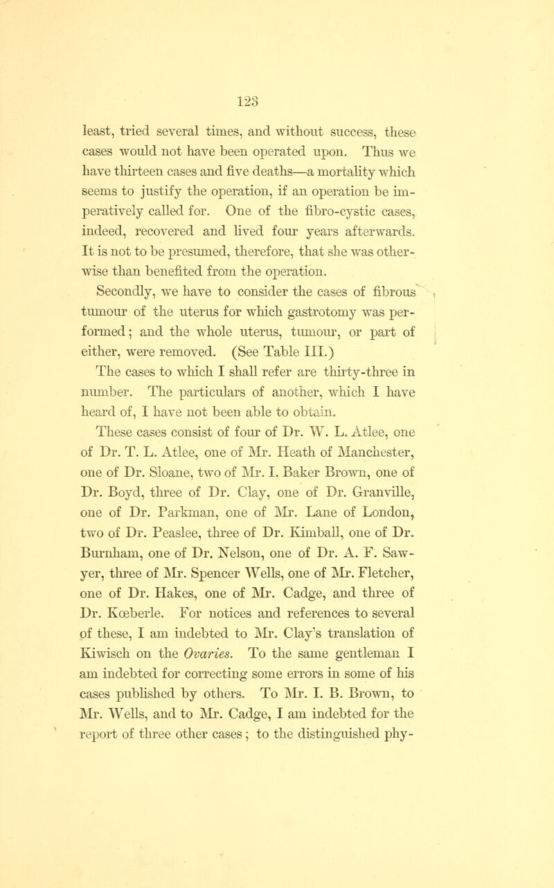 least, tried several times, and without success, these cases would not have been operated upon. Thus we have thirteen cases and five deaths—a mortality which seems to justify the operation, if an operation be im- peratively called for. One of the fibro-cystic cases, indeed, recovered and lived four years afterwards. It is not to be presumed, therefore, that she was other- wise than benefited from the operation. Secondly, we have to consider the cases of fibrous tumour of the uterus for which gastrotomy was per- formed ; and the whole uterus, tiunom% or part of either, were removed. (See Table III.) The cases to which I shall refer are thirty-three in number. The particulars of another, which I have heard of, I have not been able to obtain. These cases consist of four of Dr. W. L. Atlee, one of Dr. T. L. Atlee, one of Mr. Heath of Manchester, one of Dr. Sloane, two of IMr, I. Baker Brown, one of Dr. Boyd, three of Dr. Clay, one of Dr. GranviUe, one of Dr. Parktnan, one of 'Mr. Lane of London, two of Dr. Peaslee, three of Dr. Kimball, one of Dr. Burnham, one of Dr. Nelson, one of Dr. A. F. Saw- yer, three of JNlr. Spencer Wells, one of IMr. Fletcher, one of Dr. Hakes, one of Mr. Cadge, and three of Dr. Koeberle. For notices and references to several of these, I am indebted to Mr. Clay's translation of Kiwisch on the Ovaries. To the same gentleman I am indebted for correcting some errors in some of his cases published by others. To Mr. I. B. Brown, to Mr. WeUs, and to IVIr. Cadge, I am indebted for the report of three other cases; to the distinguished phy-