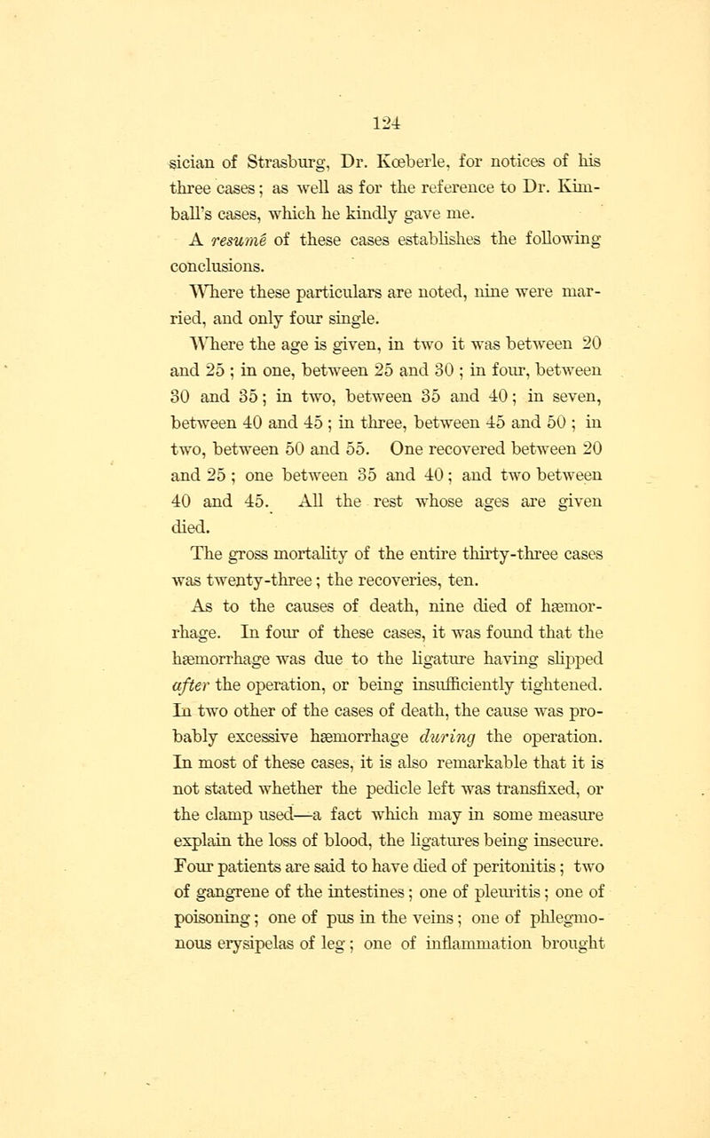 ^ician of Strasburg, Dr. Koebeiie, for notices of Ms three cases; as well as for the reference to Dr. Kim- ball's cases, which he kindly gave me. A resume of these cases establishes the following conclusions. ^^Tiere these particulars are noted, nine were mar- ried, and only four single. ^\Tiere the age is given, in two it was between 20 and 25 ; in one, between 25 and 30 ; in four, between 30 and 35; in two, between 35 and 40; in seven, between 40 and 45 ; in three, between 45 and 50 ; in two, between 50 and 55. One recovered between 20 and 25 ; one between 35 and 40; and two between 40 and 45. All the rest whose ages are given died. The gross mortality of the entire thirty-three cases was twenty-three; the recoveries, ten. As to the causes of death, nine died of haemor- rhage. In four of these cases, it was found that the hsemorrhage was due to the ligature having shj)ped after the operation, or being insufficiently tightened. In two other of the cases of death, the cause was pro- bably excessive haemorrhage during the operation. In most of these cases, it is also remarkable that it is not stated whether the pedicle left was transfixed, or the clamp used—a fact which may in some measure explain the loss of blood, the hgatures being insecure. Four patients are said to have died of peritonitis; two of gangrene of the intestines; one of pleuritis; one of poisoning; one of pus in the veins; one of phlegTiio- nous erysipelas of leg; one of mflammation brought