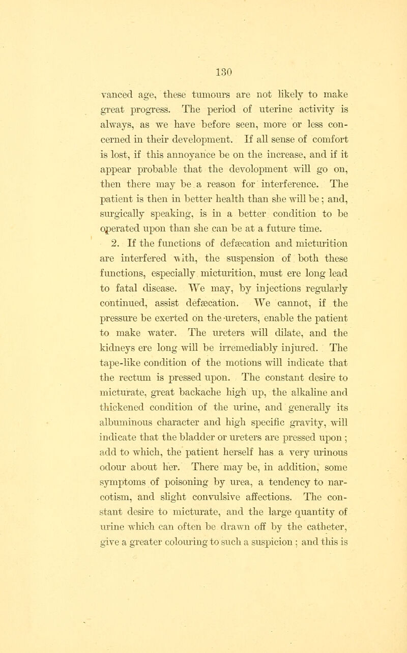 vanced age, these tumours are not likely to make great progress. The period of uterine activity is always, as we have before seen, more or less con- cerned in their development. If all sense of comfort is lost, if this annoyance be on the increase, and if it appear probable that the devolopment will go on, then there may be. a reason for interference. The patient is then in better health than she will be; and, surgically speaking, is in a better, condition to be operated upon than she can be at a future time. 2. If the functions of defeecation and micturition are interfered with, the suspension of both these fimctions, especially micturition, must ere long lead to fatal disease. We may, by injections regularly continued, assist defeecation. We cannot, if the pressure be exerted on the-ureters, enable the patient to make water. The ureters wiU dilate, and the kidneys ere long will be irremediably injured. The tape-like condition of the motions will indicate that the rectum is pressed upon. The constant desu^e to micturate, great backache high up, the alkaline and thickened condition of the urine, and generally its albuminous character and high specific gravity, will indicate that the bladder or m-eters are pressed upon ; add to wliich, the patient herself has a very m^inous odour about her. There may be, in addition, some symptoms of poisoning by urea, a tendency to nar- cotism, and shght convulsive affections. The con- stant desire to micturate, and the large quantity of urine which can often be drawn off by the catheter, give a greater coloming to such a suspicion : and tliis is