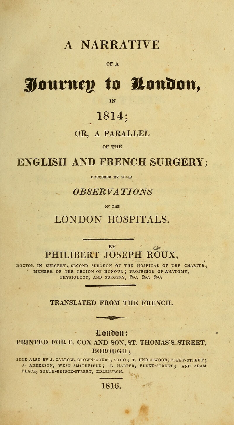 OF A ^onvntu to Honimn, IN 1814; OR, A PARALLEL OF THE ENGLISH AND FRENCH SURGERY; PRECEDED BY SOME . OBSERVATIONS ON THE LONDON HOSPITALS. BY ^ PHILIBERT JOSEPH ROUX, DOCTOR IN surgery; second surgeon of the hospitai. of the CHARITE;  MEMBER OF THE LEGION OF HONOUR ; PROFESSOR OF ANATOMY, PHYSIOLOGY, AND SURGERY, &C. &e. &C. TRANSLATED FROM THE FRENCH. 3lontiott: PRINTED FOR E. COX AND SON, ST. THOMAS'S STREET, BOROUGH; SOLD ALSO BY J. CALLOW, CROWN-COURT, SOHO J T. UNDERWOOD, FLEET^STREET ; J. ANDERSON, WEST SMITHFIELDj J. HARPER, FLEET-STREET J AND ADAM BLACK, SOUTH-BRIDGE-STREET, EDINBURGH. , 1816.