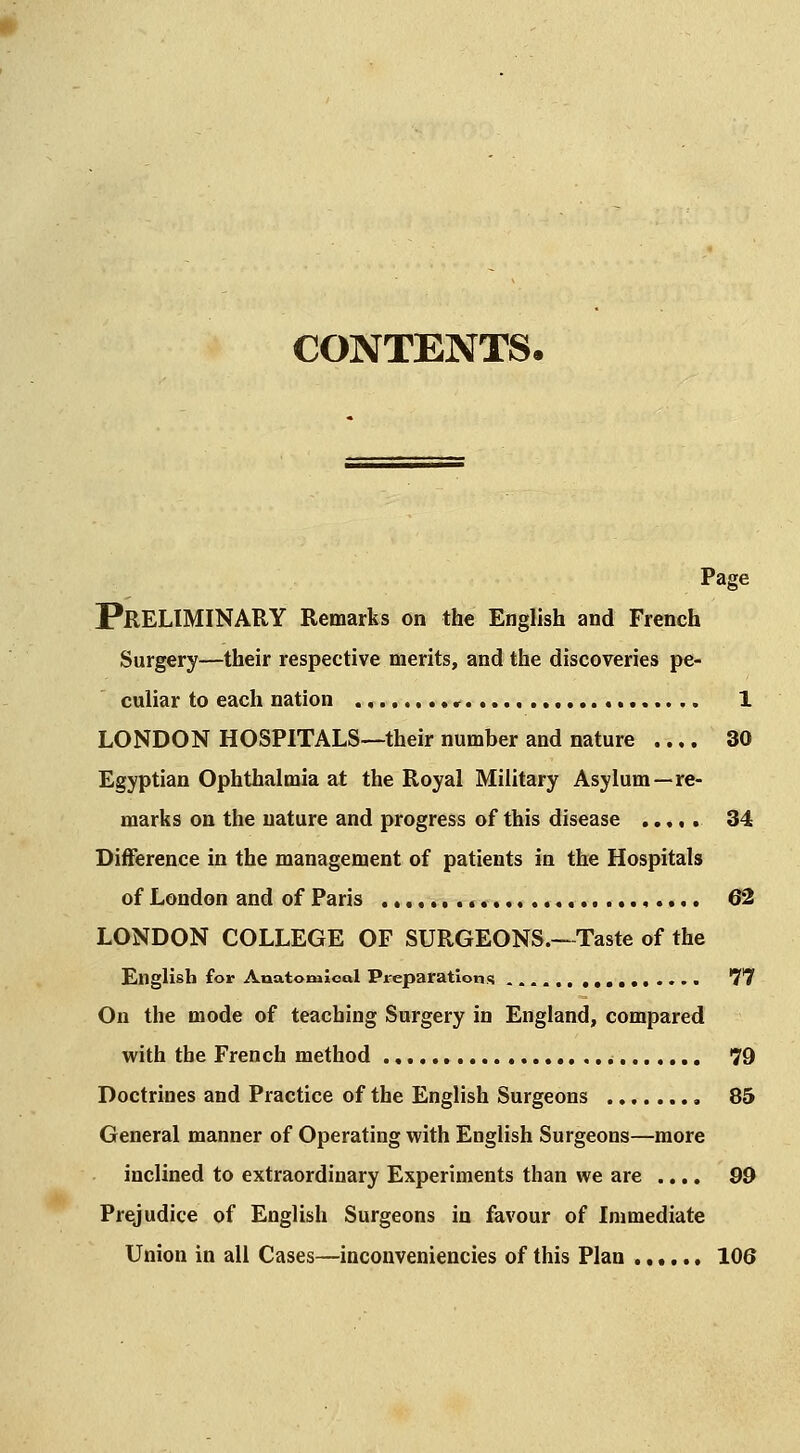 CONTENTS. Page Preliminary Remarks on the English and French Surgery—their respective merits, and the discoveries pe- culiar to each nation 1 LONDON HOSPITALS—their number and nature .... 30 Egyptian Ophthalmia at the Royal Military Asylum—re- marks on the nature and progress of this disease ..... 34 Difference in the management of patients in the Hospitals of London and of Paris ,.,.... 62 LONDON COLLEGE OF SURGEONS.—Taste of the English for Anatomical Preparations .....••• 'T'? On the mode of teaching Surgery in England, compared with the French method 79 Doctrines and Practice of the English Surgeons , 85 General manner of Operating with English Surgeons—more inclined to extraordinary Experiments than we are .... 99 Prejudice of English Surgeons in favour of Immediate Union in all Cases—inconveniencies of this Plan ...... 106