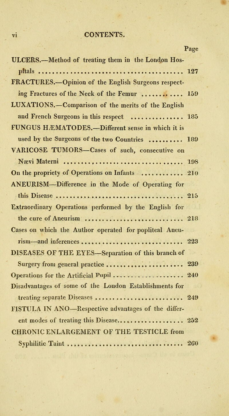 Page ULCERS.—Method of treating them in the London Hos- pitals 127 FRACTURES.—Opinion of the English Surgeons respect- ing Fractures of the Neck of the Femur .... 159 LUXATIONS.—Comparison of the merits of the English and French Surgeons in this respect 185 FUNGUS H^MATODES.—Different sense in \yhich it is used by the Surgeons of the two Countries 189 VARICOSE TUMORS—Cases of such, consecutive on Nsevi Materni 198 On the propriety of Operations on Infants 210 ANEURISM—Difference in the Mode of Operating for this Disease 215 Extraordinary Operations performed by the English for the cure of Aneurism 218 Cases on which the Author operated for popliteal Aneu- rism—and inferences 223 DISEASES OF THE EYES—Separation of this branch of Surgery from general practice 239 Operations for the Artificial Pupil 240 Disadvantages of some of the London Establishments for treating separate Diseases 249 FISTULA IN ANO—Respective advantages of the differ- ent modes of treating this Disease 252 CHRONIC ENLARGEMENT OF THE TESTICLE from Syphilitic Taiut 260