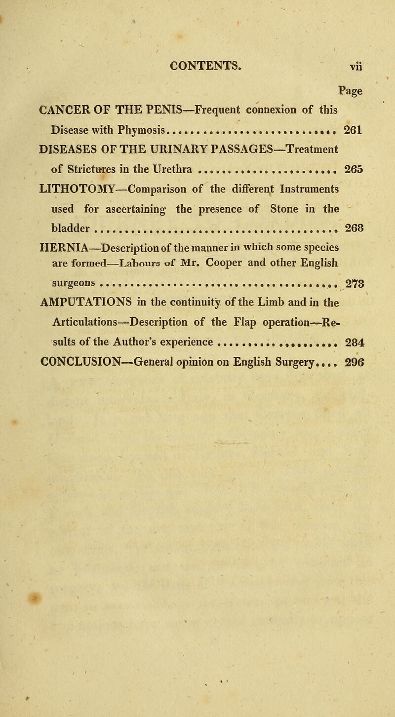 Page CANCER OF THE PENIS—Frequent connexion of this Disease with Phymosis ....»••• 261 DISEASES OF THE URINARY PASSAGES—Treatment of Strictures in the Urethra 265 LITHOTOMY—Comparison of the different Instruments used for ascertaining the presence of Stone in the bladder 268 HERNIA—Description of the manner in which some species are formed—LaTiours of Mr. Cooper and other English surgeons 273 AMPUTATIONS in the continuity of the Limb and in the Articulations—Description of the Flap operation—Re- sults of the Author's experience , , 284 CONCLUSION—General opinion on English Surgery..,. 296