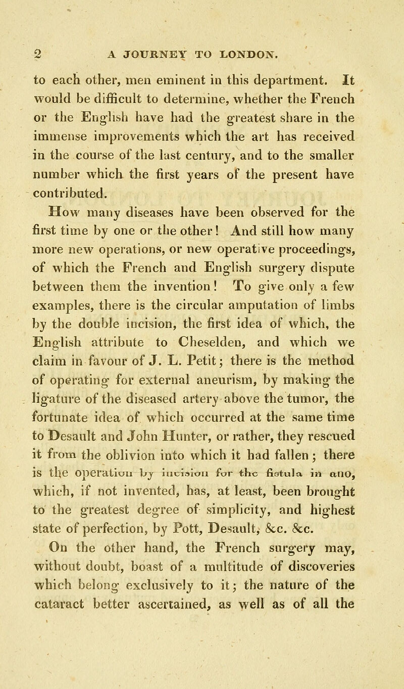 to each other, men eminent in this department. It would be difficult to determine, whether the French or the English have had the greatest share in the immense improvements which the art has received in the course of the last century, and to the smaller number which the first years of the present have contributed. How many diseases have been observed for the first time by one or the other! And still how many more new operations, or new operative proceedings, of which the French and English surgery dispute between them the invention! To give only a few examples, there is the circular amputation of limbs by the double incision, the first idea of which, the English attribute to Cheselden, and which we claim in favour of J. L. Petit; there is the method of operating for external anem'ism, by making the ligature of the diseased artery above the tumor, the fortunate idea of which occurred at the same time to Desault and John Hunter, or rather, they rescued it from the oblivion into which it had fallen; there is the operation bj luciaiou for the fistula in ailO, which, if not invented, has, at least, been brought to the greatest degree of simplicity, and highest state of perfection, by Pott, Desault, 8cc. &c. On the other hand, the French surgery may, without doubt, boast of a multitude of discoveries which belong exclusively to it; the nature of the cataract better ascertained, as well as of all the