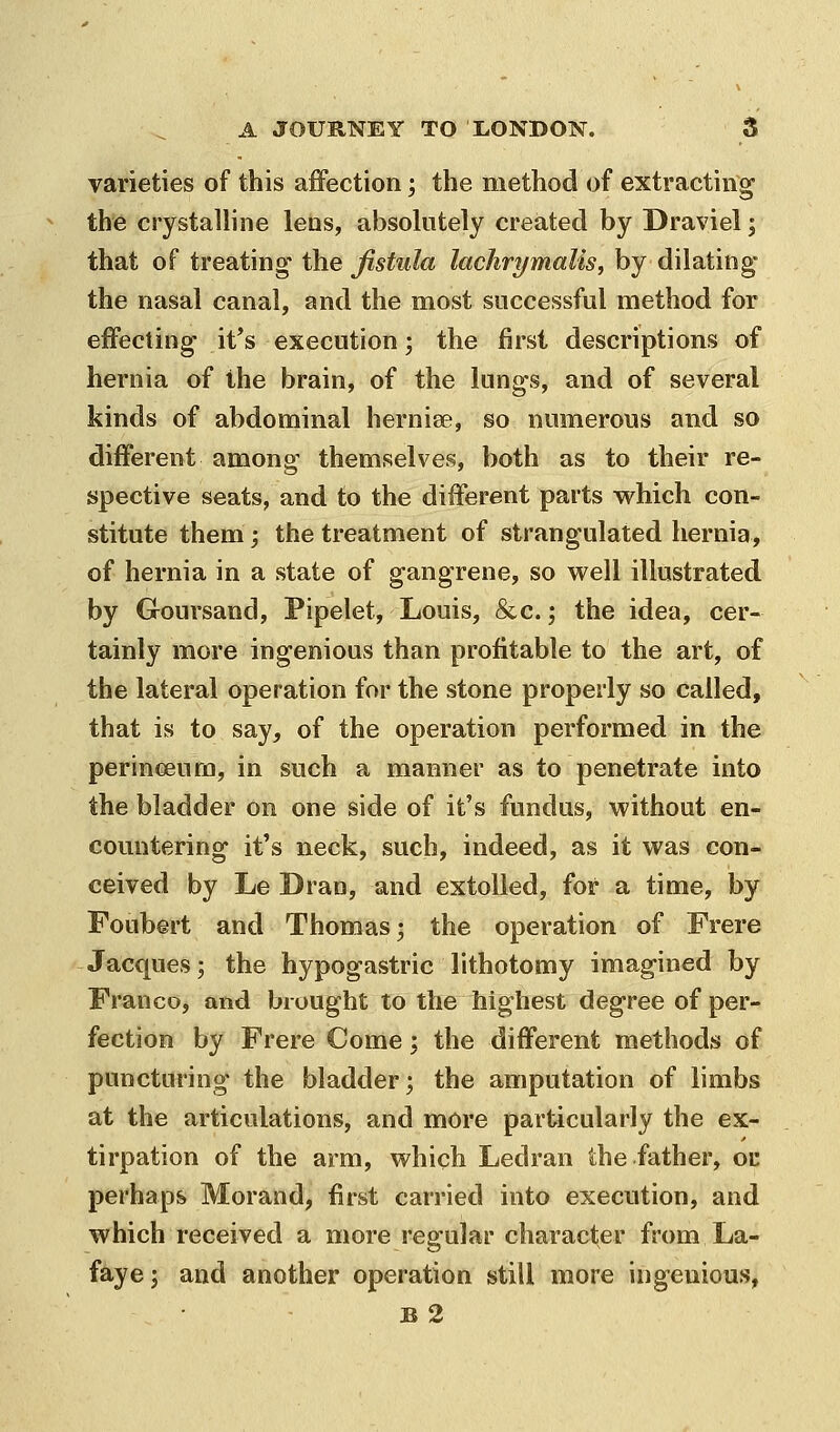 varieties of this affection; the method of extracting the crystalline lebs, absolutely created by Draviel; that of treating the fistula lachrymalis, by dilating- the nasal canal, and the most successful method for effecting it*s execution; the first descriptions of hernia of the brain, of the lungs, and of several kinds of abdominal herniee, so numerous and so different among themselves, both as to their re- spective seats, and to the different parts which con- stitute them; the treatment of strangulated hernia, of hernia in a state of gangrene, so well illustrated by Goursand, Pipelet, Louis, &c.; the idea, cer- tainly more ingenious than profitable to the art, of the lateral operation for the stone properly so called, that is to say, of the operation performed in the perincEura, in such a manner as to penetrate into the bladder on one side of it's fundus, without en- countering it's neck, such, indeed, as it was con- ceived by Le Dran, and extolled, for a time, by Foubert and Thomas; the operation of Frere Jacques; the hypogastric lithotomy imagined by Franco, and brought to the highest degree of per- fection by Frere Come; the different methods of puncturing the bladder; the amputation of limbs at the articulations, and more particularly the ex- tirpation of the arm, which Ledran the father, oc perhaps Morand, first carried into execution, and which received a more regular character from La- faye; and another operation still more ingenious, B 2