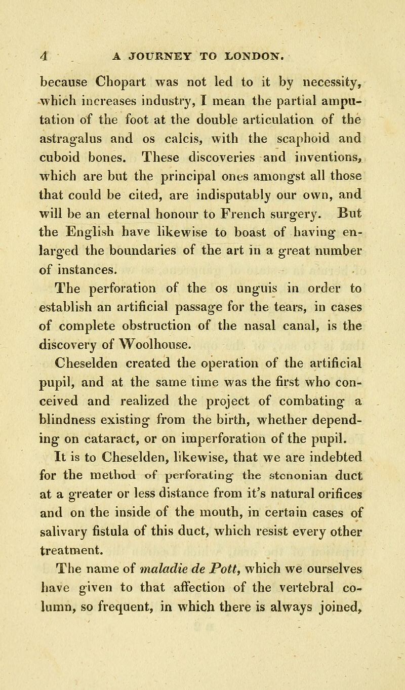 because Chopart was not led to it by necessity, which increases industry, I mean the partial ampu- tation of the foot at the double articulation of the astragalus and os calcis, with the scaphoid and cuboid bones. These discoveries and inventions, which are but the principal ones among-st all those that could be cited, are indisputably our own, and will be an eternal honour to French surgery. But the English have likewise to boast of having en- larged the boundaries of the art in a great number of instances. The perforation of the os unguis in order to establish an artificial passage for the tears, in cases of complete obstruction of the nasal canal, is the discovery of Woolhouse. Cheselden created the operation of the artificial pupil, and at the same time was the first who con- ceived and realized the project of combating a blindness existing from the birth, whether depend- ing on cataract, or on imperforation of the pupil. It is to Cheselden, likewise, that we are indebted for the method of perforating the stcnonian duct at a greater or less distance from it's natural orifices and on the inside of the mouth, in certain cases of salivary fistula of this duct, which resist every other treatment. The name of maladie de Pott, which we ourselves have given to that affection of the vertebral co- lumn, so frequent, in which there is always joined.