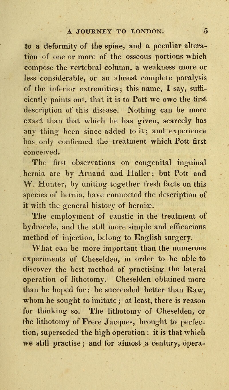 to a deformity of the spine, and a peculiar altera- tion of one or more of the osseous portions which compose the vertebral cohimn, a weakness more or less considerable, or an almost complete paralysis of the inferior extremities; this name, I say, suffi- ciently points out, that it is to Pott we owe the first description of this disease. Nothing can be more exact than that which he has given, scarcely has any thing been since added to it; and experience has only confirmed the treatment which Pott first conceived. The first observations on congenital inguinal hernia are by Arnaud and Haller; but Pott and W. Hunter, by uniting together fresh facts on this species of hernia, have connected the description of it with the general history of herniae. The employment of caustic in the treatment of hydrocele, and the still more simple and efficacious method of injection, belong to English surgery. What can be more important than the numerous experiments of Cheselden, in order to be able to discover the best method of practising the lateral operation of lithotomy. Cheselden obtained more than he hoped for: he succeeded better than Raw, whom he sought to imitate; at least, there is reason for thinking so. The lithotomy of Cheselden, or the lithotomy of Frere Jacques, brought to perfec- tion, superseded the high operation : it is that which we still practise; and for almost a century, opera-