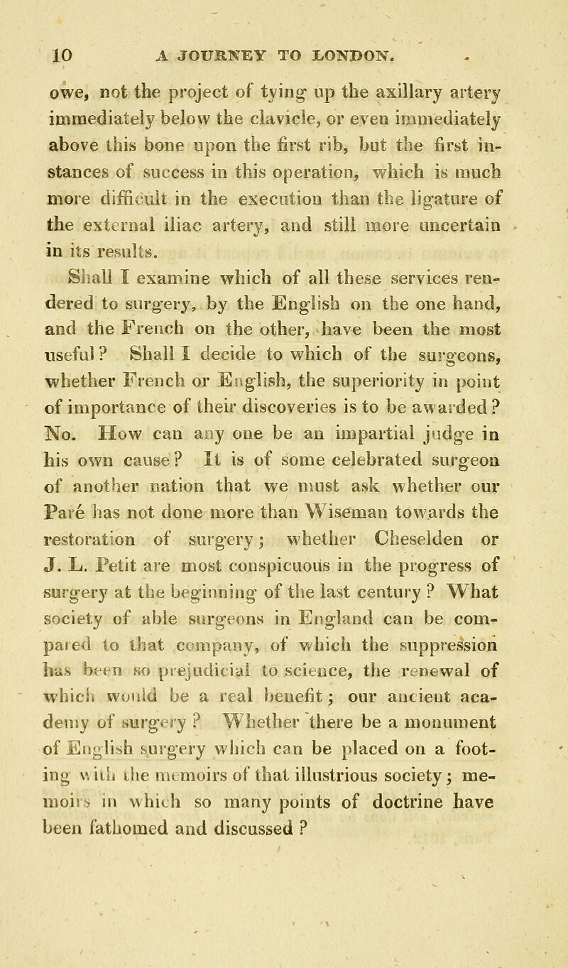 owe, not the project of tying- up the axillary artery icnnaediately below the clavicle, or even imiiiediately above this bone upon the first rib, but the first in- stances of success in this operation, which is much more difficuit in the execution than the ligature of the external iliac artery, and still more uncertain in its results. Siiall I examine which of all these services ren- dered to surgery, by the English on the one hand, and the French on the other, have been the most useful ? Shall I decide to which of the surgeons, whether French or English, the superiority in point of importance of their discoveries is to be awarded ? No. How can aay one be an impartial judge in his own cause ? It is of some celebrated surgeon of another nation that we must ask whether our Pare has not done more than Wiseman towards the restoration of surgery; whether Cheselden or J. L. Petit are most conspicuous in the progress of surgery at the beginning of the last century ? What society of able surgeons in England can be coni- pa»ed to that company, of which the suppression has been so psejudiciai to science, the renewal of which would be a real benefit; our ancient aca- demy of vsurgery ? Whether there be a monument of English surgery which can be placed on a foot- ing w'nlt the memoirs of that illustrious society; me- moirs in which so many points of doctrine have been fathomed and discussed ?