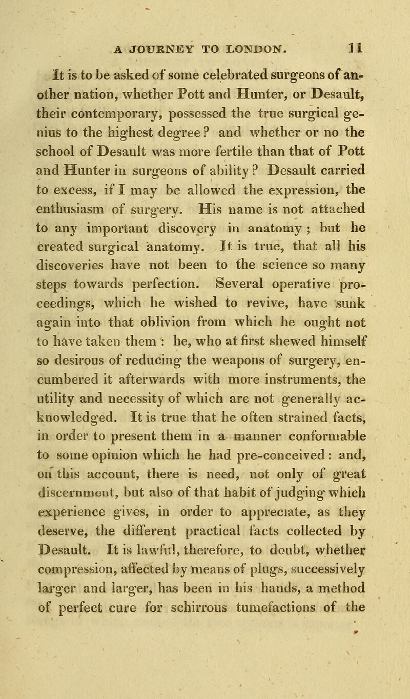 It is to be asked of some celebrated surgeons of an- other nation, whether Pott and Hunter, or Desault, their contemporary, possessed the true surgical ge- nius to the highest degree ? and whether or no the school of Desault was more fertile than that of Pott and Hunter in surgeons of ability ? Desault carried to excess, if I may be allowed the expression, the enthusiasm of surgery. His name is not attached to any important discovery in anatomy ; but he created surgical anatomy. It is true, that all his discoveries have not been to the science so many steps towards perfection. Several operative pro- ceedings, which he wished to revive, have sunk aofain into that oblivion from which he oua-ht not to have taken them : he, who at first shewed himself so desirous of reducing the weapons of surgery, en- cumbered it afterwards with more instruments, the utility and necessity of which are not generally ac- knowledged. It is true that he often strained facts, in order to present them in a manner conformable to some opinion which he had pre-conceived : and, on this account, there is need, not only of great discernment, but also of that habit of judging which experience gives, in order to appreciate, as they deserve, the diflerent practical facts collected by Desault. It is lawful, therefore, to doubt, whether compression, affected by means of plugs, successively larger and larger, has been in his hands, a method of perfect cure for schirrous tumefactions of the