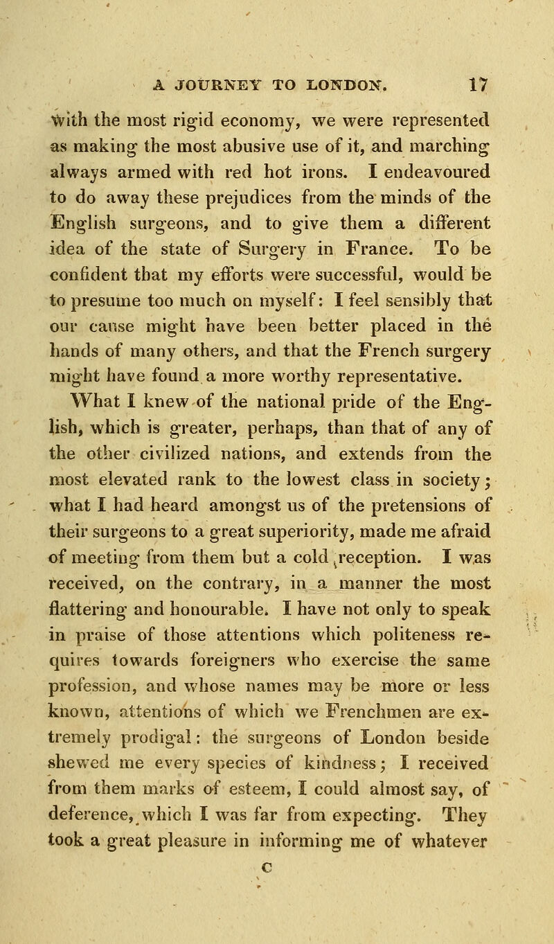 with the most rigid economy, we were represented as making the most abusive use of it, and marching always armed with red hot irons. I endeavoured to do away these prejudices from the minds of the English surgeons, and to give them a different idea of the state of Surgery in France. To be confident that my efforts were successful, would be to presume too much on myself: I feel sensibly that our cause might have been better placed in the hands of many others, and that the French surgery might have found a more worthy representative. What I knew of the national pride of the Eng- lish, which is greater, perhaps, than that of any of the other civilized nations, and extends from the most elevated rank to the lowest class in society; what I had heard amongst us of the pretensions of their surgeons to a great superiority, made me afraid of meeting from them but a cold ^reception. I was received, on the contrary, in a manner the most flattering and honourable. I have not only to speak in praise of those attentions which politeness re^ quires towards foreigners who exercise the same profession, and whose names may be more or less known, attentions of which we Frenchmen are ex*- tremely prodigal: the surgeons of London beside shewed me every species of kindness; I received from them marks of esteem, I could almost say, of deference, which I was far from expecting. They took a great pleasure in informing me of whatever c