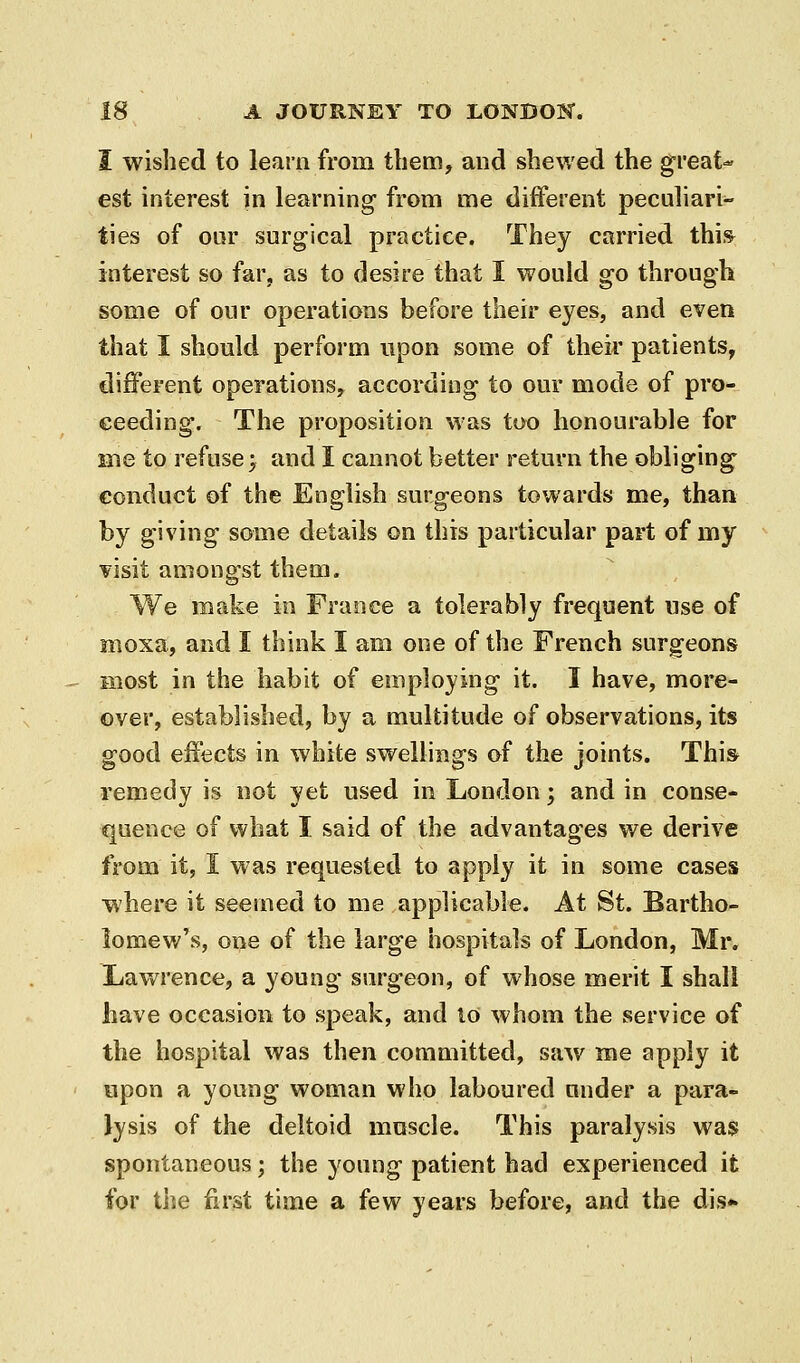 I wished to learn from them, and shewed the great- est interest in learning- from me different peculiari- ties of oar surgical practice. They carried thi& interest so far, as to desire that I would go through some of our operations before their eyes, and even that I should perform upon some of their patients, different operations, according to our mode of pro- ceeding. The proposition was too honourable for me to refuse; and I cannot better return the obliging conduct of the English surgeons towards me, than by giving some details on this particular part of my visit amongst them. We make in France a tolerably frequent use of moxa, and I think I am one of the French surgeons most in the habit of employing it. I have, more- over, established, by a multitude of observations, its good effects in white swellings of the joints. This remedy is not yet used in London; and in conse- quence of what I. said of the advantages w^e derive from it, I was requested to apply it in some cases where it seemed to me applicable. At St. Bartho- lomew's, one of the large hospitals of London, Mr. Lawrence, a young surgeon, of whose merit I shall have occasion to speak, and lo whom the service of the hospital was then committed, saw me apply it upon a young woman who laboured under a para- lysis of the deltoid muscle. This paralysis was spontaneous; the young patient had experienced it for the first time a few years before, and the dis*