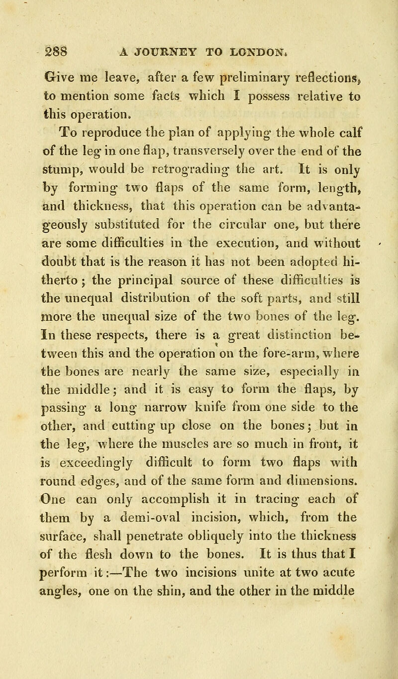 G-ive me leave, after a few preliminary reflections, to mention some facts which I possess relative to this operation. To reproduce the plan of applying the whole calf of the leg in one flap, transversely over the end of the stump, would be retrograding the art* It is only by forming' two flaps of the same form, length, and thickness, that this operation can be advanta- geously substituted for the circular one, but there are some difficulties in the execution, and without doubt that is the reason it has not been adopted hi- therto ; the principal source of these difficulties is the unequal distribution of the soft parts, and still more the unequal size of the two bones of the leg. In these respects, there is a great distinction be- tween this and the operation on the fore-arm, where the bones are nearly the same size, especially in the middle; and it is easy to form the flaps, by passing a long narrow knife from one side to the other, and cutting up close on the bones; but in the leg, where the muscles are so much in front, it is exceedingly difficult to form two flaps with round edges, and of the same form and dimensions. One can only accomplish it in tracing each of them by a demi-oval incision, which, from the surface, shall penetrate obliquely into the thickness of the flesh down to the bones. It is thus that I perform it:—The two incisions unite at two acute angles, one on the shin, and the other in the middle
