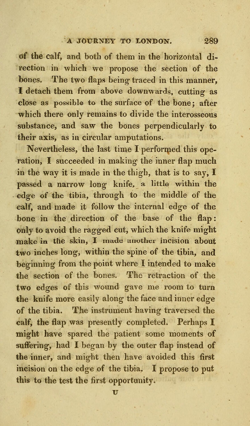 of the calf, and both of them in the horizontal di- rection in which we propose the section of the bones. The two flaps being- traced in this manner, I detach them from above downwards, cutting as close as possible to the surface of the bone; after which there only remains to divide the interosseous substance, and saw the bones perpendicularly to their axis, as in circular amputations. Nevertheless, the last time I perfori^ed this ope- ration, I succeeded in making the inner flap much in the way it is made in the thigh, that is to say, I passed a narrow long knife, a little within the edge of the tibia, through to the middle of the calf, and made it follow the internal edge of the bone in the direction of the base of the flap: only to avoid the ragged cut, which the knife might make in the skin, I made another incision about two inches long, within the spine of the tibia, and beginning from the point where I intended to make the section of the bones. The retraction of the two edges of this wound gave me room to turn the knife more easily along the face and inner edge of the tibia. The instrument having traversed the calf, the flap was presently completed. Perhaps I might have spared the patient some moments of suflering, had I began by the outer flap instead of the inner, and might then have avoided this first incision on the edge of the tibia. I propose to put this to the test the first opportunity, V