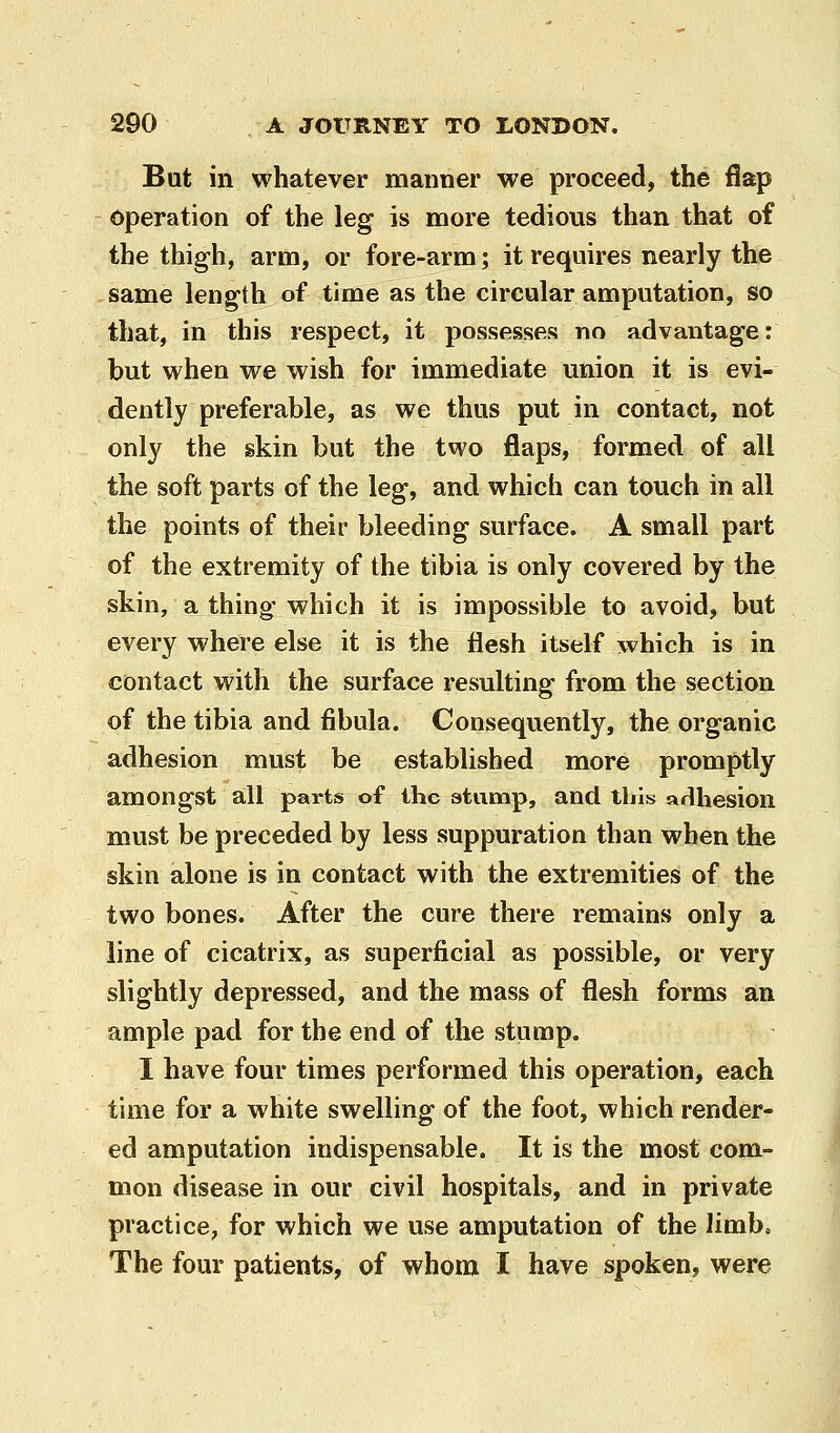 But in whatever manner we proceed, the flap operation of the leg is more tedious than that of the thigh, arm, or fore-arm; it requires nearly the same length of time as the circular amputation, so that, in this respect, it possesses no advantage: but when we wish for immediate union it is evi- dently preferable, as we thus put in contact, not only the skin but the two flaps, formed of all the soft parts of the leg, and which can touch in all the points of their bleeding surface. A small part of the extremity of the tibia is only covered by the skin, a thing which it is impossible to avoid, but every where else it is the flesh itself which is in contact with the surface resulting from the section of the tibia and fibula. Consequently, the organic adhesion must be established more promptly amongst all parts of the atump, and tins arlhesion must be preceded by less suppuration than when the skin alone is in contact with the extremities of the two bones. After the cure there remains only a line of cicatrix, as superficial as possible, or very slightly depressed, and the mass of flesh forms an ample pad for the end of the stump. I have four times performed this operation, each time for a white swelling of the foot, which render- ed amputation indispensable. It is the most com- mon disease in our civil hospitals, and in private practice, for which we use amputation of the limb. The four patients, of whom I have spoken, were