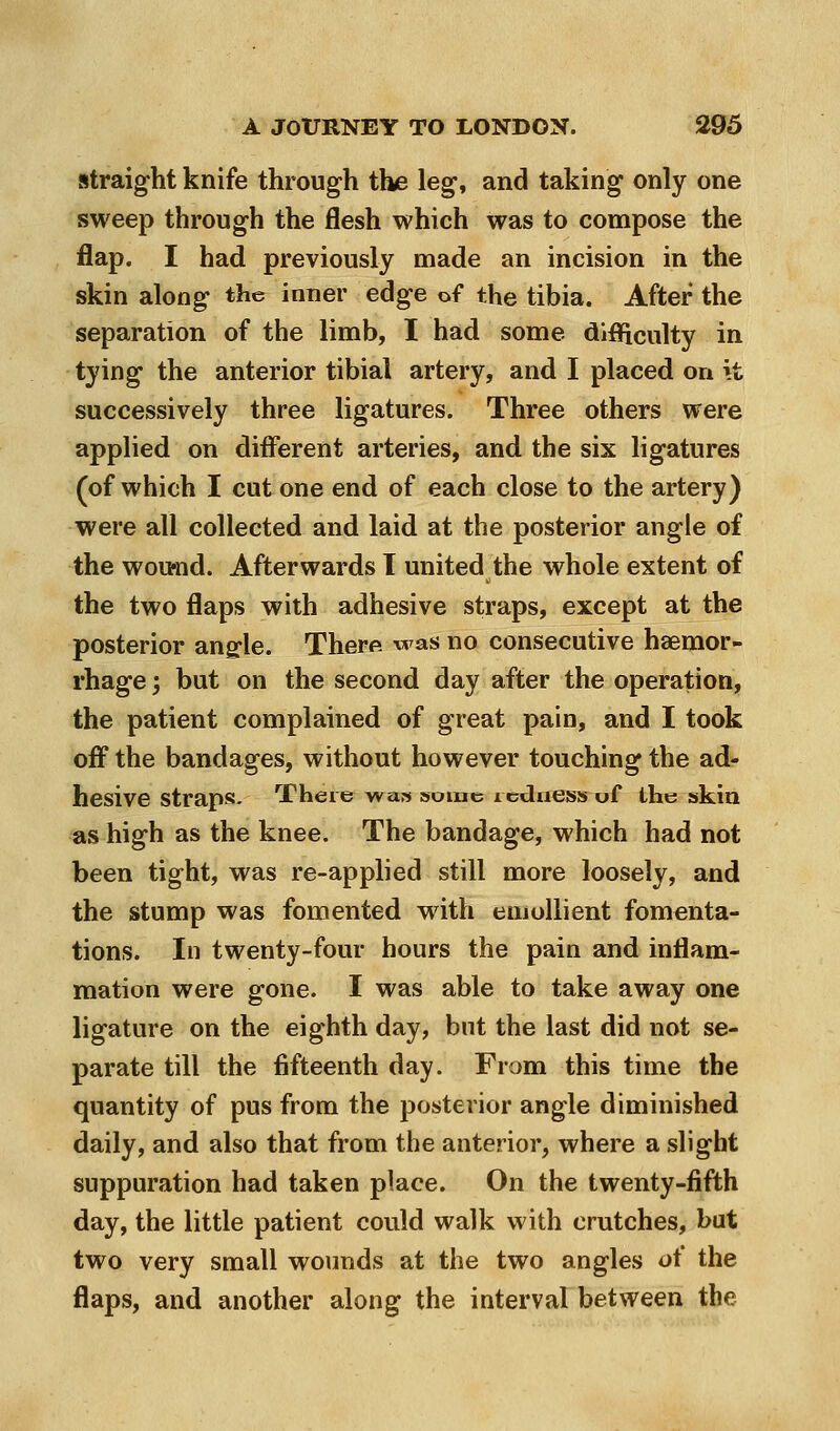 straight knife through the leg, and taking only one sweep through the flesh which was to compose the flap. I had previously made an incision in the skin along the inner edge of the tibia. After the separation of the limb, I had some dlflficulty in tying the anterior tibial artery, and I placed on it successively three ligatures. Three others were applied on different arteries, and the six ligatures (of which I cut one end of each close to the artery) were all collected and laid at the posterior angle of the woumd. Afterwards I united the whole extent of the two flaps with adhesive straps, except at the posterior ang:le. There was no consecutive haemor- rhage ; but on the second day after the operation, the patient complained of great pain, and I took off the bandages, without however touching the ad- hesive straps- There was »oiuc icdaess of the skin as high as the knee. The bandage, which had not been tight, was re-applied still more loosely, and the stump was fomented with emollient fomenta- tions. In twenty-four hours the pain and inflam- mation were gone. I was able to take away one ligature on the eighth day, but the last did not se- parate till the fifteenth day. From this time the quantity of pus from the posterior angle diminished daily, and also that from the anterior, where a slight suppuration had taken place. On the twenty-fifth day, the little patient could walk with crutches, but two very small wounds at the two angles of the flaps, and another along the interval between the