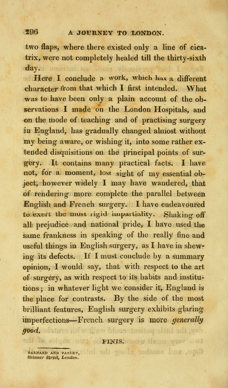 two flaps, where there existed only a line of cica- trix, were not completely healed till the thirty-sixth day. Here I conclude a vvork, which has a different character ft'om that which I first intended. What was to have been only a plain account of the ob- servations I made on the London Hospitals, and on the mode of teaching and of practising surgery in England, has gradually changed almost without my being aware, or wishing it, into some rather ex- tended disquisitions on the principal points of sur- gery. It contains many practical facts. I have not, for ai moment, lost sigrht of my essential ob- ject, however widely I may have wandered, that of rendering more complete the parallel between English and French surgery. I have endeavoured to exert the most rigjtl hiipariiality. Shaking off all prejudice and national pride, I have used the same frankness in speaking of the really fine and useful things in English surgery, as I have in shew- ing its defects. If I must conclude by a summary opinion, I would say, that with respect to the art of surgery, as with respect to its habits and institu- tions ; in whatever light we consider it, England is the place for contrasts. By the side of the most brilliant features, English surgery exhibits glaring imperfections—French surgery is more generally good. FINIS. BARNARD ANX) PARLEY, Skinner Street, London.