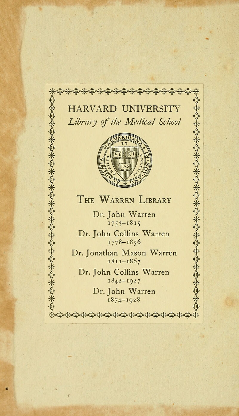 f HARVARD UNIVERSITY f Library of the Medical School ^ The Warren Library Dr. John Warren 1753-1815 Dr. John Collins Warren 1778-1856 Dr. Jonathan Mason Warren 1811-1867 Dr. John Collins Warren 1842-1927 Dr. John Warren 1874-1928