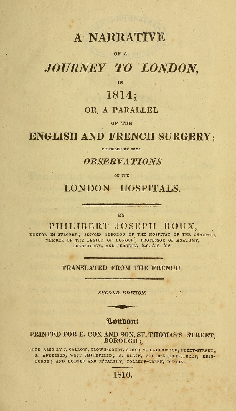 OP A JOURNEY TO LONDON, IN 1814; OR, A PARALLEL OP THE ENGLISH AND FRENCH SURGERY PRECEDED BY S0M3 OBSERVATIONS ON THE LONDON HOSPITALS. BY PHILIBERT JOSEPH ROUX, DOCrOR IN SURGERY^ SECOND SURGEON OF THE HOSPITAL OF THE CHARITE ; MEMBER OF THE LEGION OF HONOUR'; PROFESSOR OF ANATOMY, PHYSIOLOGY, AND SURGERY, &C. &C. &C. TRANSLATED FROM THE FRENCH. SECOND EDITION. PRINTED FOR E. COX AND SON, ST. THOMAS'S STREET, BOROUGH;, SOLD ALSO BY J. CALLOW, CROWN-COURT, SOHO J T. UNDERWOOD, FLEET-STREET; J. ANDERSON, WEST SMITHFIELDJ A. BLACK, SOUTH-BRIDGE-STREET, EDIN- BURGH J AND HODGES AND MCCARTHY, COLLEGE-GREEN, DUBLIN. 1816.