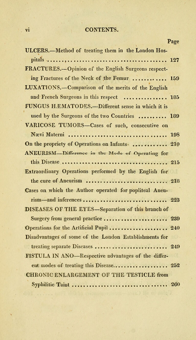 Page ULCERS.—Method of treating them in the London Hos- pitals 127 FRACTURES.—Opinion of the English Surgeons respect- ing Fractures of the Neck of the Femur 159 LUXATIONS.—Comparison of the merits of the English and French Surgeons in this respect 185 FUNGUS H^MATODES.—Different sense in which it is used by the Surgeons of the two Countries 189 VARICOSE TUMORS—Cases of such, consecutive on Naevi Materni 198 On the propriety of Operations on Infants 210 ANEURISM Difference la the Modo of Operating for this Disease 215 Extraordinary Operations performed by the English for the cure of Aneurism 218 Cases on which the Author operated for popliteal Aneu- rism—and inferences , 223 DISEASES OF THE EYES—Separation of this branch of Surgery from general practice 239 Operations for the Artificial Pupil 240 Disadvantages of some of the London Establishments for treating separate Diseases , 249 FISTULA IN ANO—Respective advantages of the differ- ent modes of treating this Disease 252 CHRONIC ENLARGEMENT OF THE TESTICLE from Syphilitic Taint 260