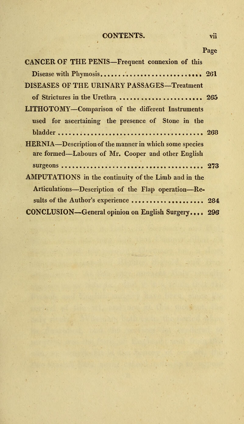 Page CANCER OF THE PENIS—Frequent connexion of this Disease with Phimosis \ • • • • 261 DISEASES OF THE URINARY PASSAGES—Treatment of Strictures in the Urethra , ♦,, 265 LITHOTOMY—Comparison of the different Instruments used for ascertaining the presence of Stone in the bladder ,.. 268 HERNIA—Description of the manner in which some species are formed—Labours of Mr. Cooper and other English surgeons ,,, ,,, 273 AMPUTATIONS in the continuity of the Limb and in the Articulations—Description of the Flap operation—Re- sults of the Author's experience ,, 284 CONCLUSION—General opinion on English Surgery.,.. 296