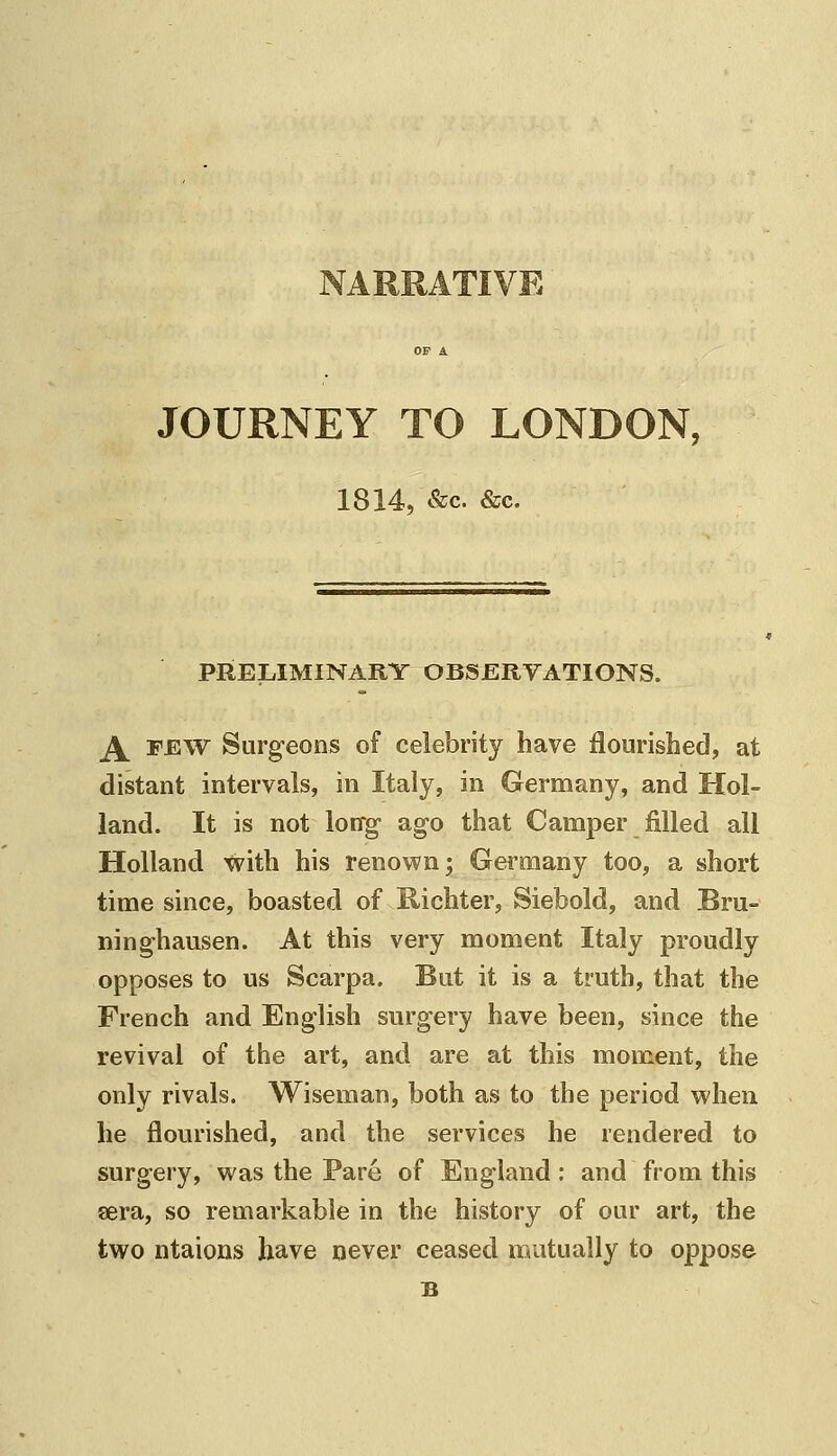 NARRATIVE OF A JOURNEY TO LONDON, 1814, &c. &c. PRELIMINARY OBSERYATIONS. A FEW Surgeons of celebrity have flourished, at distant intervals, in Italy, in Germany, and Hol- land. It is not loffg- ago that Camper filled all Holland with his renown; Germany too, a short time since, boasted of Kichter, Siebold, and Bru- ninghausen. At this very moment Italy proudly opposes to us Scarpa. But it is a truth, that the French and English surgery have been, since the revival of the art, and are at this moment, the only rivals. Wiseman, both as to the period when he flourished, and the services he rendered to surgery, was the Pare of England; and from this sera, so remarkable in the history of our art, the two ntaions have never ceased mutually to oppose