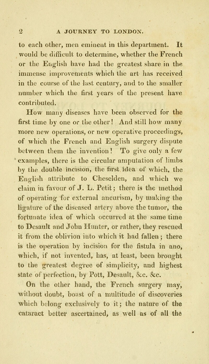 to each other, men eminent in this department. It would be difScult to determine, whether the French or the English have had the greatest share in the immense improvements which the art has received in the course of the last century, and to the smaller number which the first years of the present have contributed. How many diseases have been observed for the first time by one or the other! And still how many more new operations, or new operative proceedings, of which the French and English surgery dispute between them the invention! To give only a few examples, there is the circular amputation of limbs by the double incision, the first idea of which, the Enalish attribute to Cheselden, and which we claim in favour of J. L. Petit; there is the method of operating for external anem'ism, by making the ligature of the diseased artery above the tumor, the fortunate idea of which occurred at the same time to Desault and John Hunter, or rather, they rescued it from the oblivion into which it had fallen; there is the operation by incision for the fistula in ano, which, if not invented, has, at least, been brought to the greatest degree of simplicity, and highest state of perfection, by Pott, Desault, &c. &c. On the other hand, the French surgery may, without doubt, boast of a multitude of discoveries which belong exclusively to it; the nature of the cataract better ascertained, as well as of all the