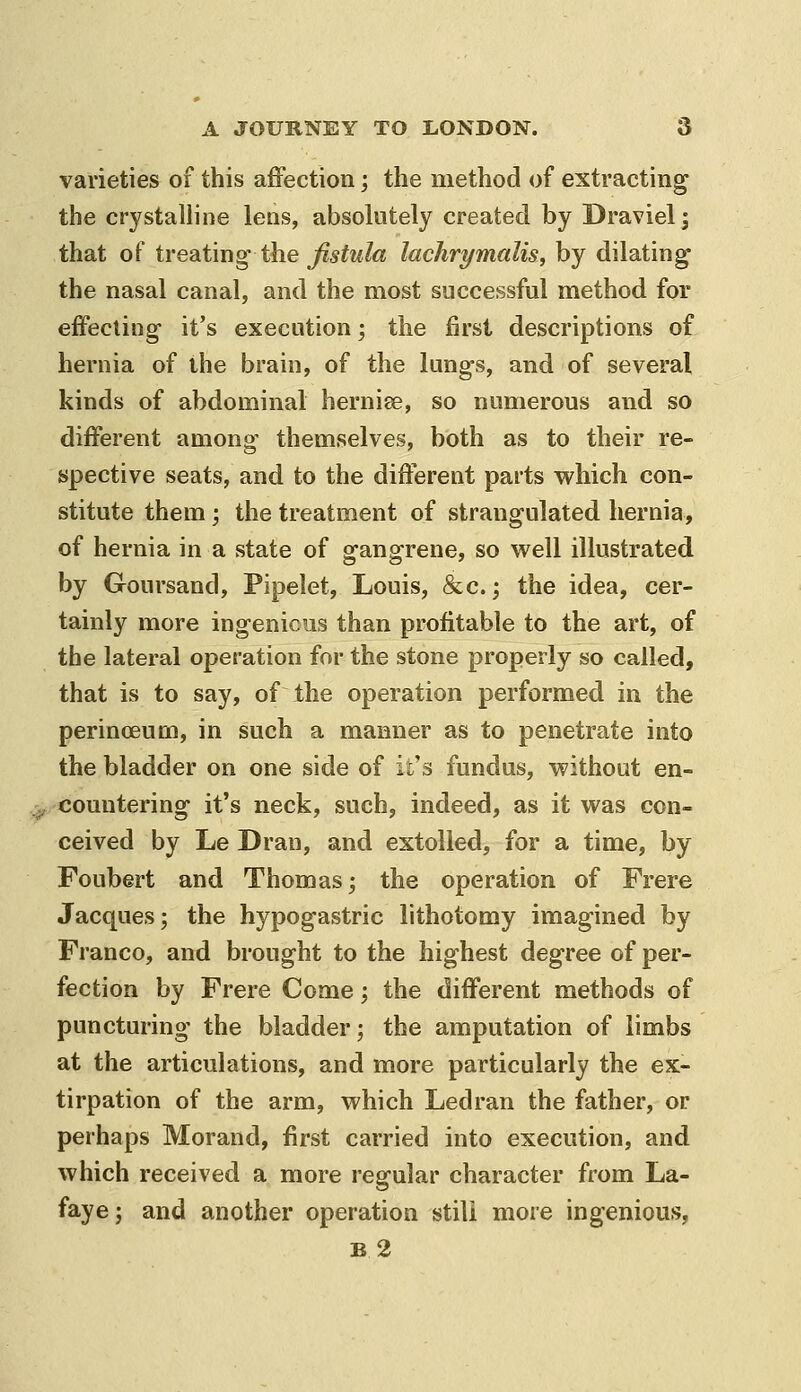 varieties of this affection; the method of extracting the crystalline lens, absolutely created by Draviel; that of treating tlie j^5^m7« lachrymalis, by dilating the nasal canal, and the most successful method for effecting it's execution; the first descriptions of hernia of the brain, of the lungs, and of several kinds of abdominal hernise, so numerous and so different among themselves, both as to their re- spective seats, and to the different parts which con- stitute them; the treatment of strangulated hernia, of hernia in a state of gangrene, so well illustrated by Goursand, Pipelet, Louis, &c.; the idea, cer- tainly more ingenious than profitable to the art, of the lateral operation for the stone properly so called, that is to say, of the operation performed in the perinceum, in such a manner as to penetrate into the bladder on one side of it's fundus, without en- countering it's neck, such, indeed, as it was con- ceived by Le Dran, and extolled, for a time, by Foubert and Thomas; the operation of Frere Jacques; the hypogastric lithotomy imagined by Franco, and brought to the highest degree of per- fection by Frere Come; the different methods of puncturing the bladder; the amputation of limbs at the articulations, and more particularly the ex- tirpation of the arm, which Ledran the father, or perhaps Morand, first carried into execution, and which received a more regular character from La- faye; and another operation stili more ingenious, B 2
