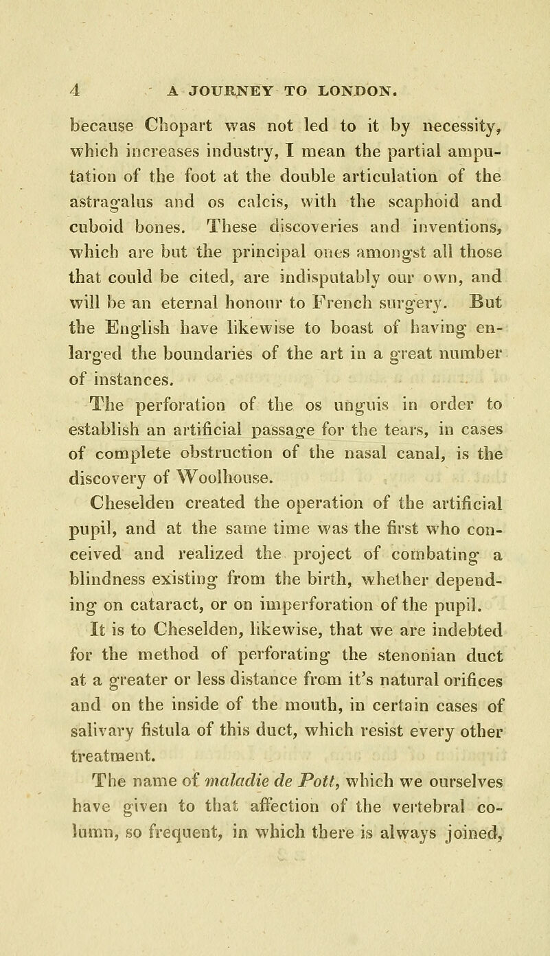 because Cliopart was not led to it by necessity, which increases industry, I mean the partial ampu- tation of the foot at the double articulation of the astrag-alus and os calcis, with the scaphoid and cuboid bones. These discoveries and inventions, which are but the principal ones among-st all those that could be cited, are indisputably our own, and will be an eternal honour to French surgery. But the English have likewise to boast of having en- larged the boundaries of the art in a great number of instances. The perforation of the os unguis in order to establish an artificial iDassag-e for the tears, in cases of complete obstruction of the nasal canal, is the discovery of Woolhouse. Cheselden created the operation of the artificial pupil, and at the same time was the first who con- ceived and realized the project of combating a blindness existing from the birth, whether depend- ing on cataract, or on imperforation of the pupil. It is to Cheselden, likewise, that we are indebted for the method of perforating the stenonian duct at a greater or less distance from it's natural orifices and on the inside of the mouth, in certain cases of salivary fistula of this duct, which resist every other treatment. The name of maladie de Pott, which we ourselves have given to that affection of the vertebral co- lumn, so frequent, in which there is always joined,