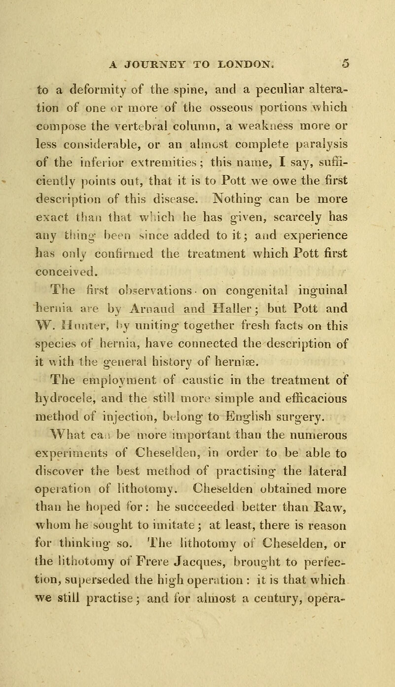 to a deformity of the spine, and a peculiar altera- tion of one or more of the osseous portions which compose the vertebral cokimn, a weakness more or less considerable, or an almost complete paralysis of the inferior extremities; this name, I say, suffi- ciently points out, that it is to Pott we owe the first description of this disease. Nothing- can be more exact than that which he has given, scarcely has any tising- been since added to it; and experience has only confirnied the treatment which Pott first conceived. The first observations- on congenital inguinal hernia are by Arnaud and Haller; but Pott and W. H(inter, I'y uniting- together fresh facts on this species of hernia, have connected the description of it with the general history of hernise. The employment of caustic in the treatment of hydrocele, and the still more simple and efficacious method of injection, bt long to English surgery. What cat be more important than the numerous experiments of Cheselden, in order to be able to discover the best method of practising the lateral operation of lithotomy. Cheselden obtained more than he hoped for: he succeeded better than Raw, whom he sought to imitate; at least, there is reason for thinking so. Tiie lithotomy of Cheselden, or the lithotomy of Frere Jacques, brought to perfec- tion, superseded the high operation : it is that which we still practise -, and for almost a century, opera-