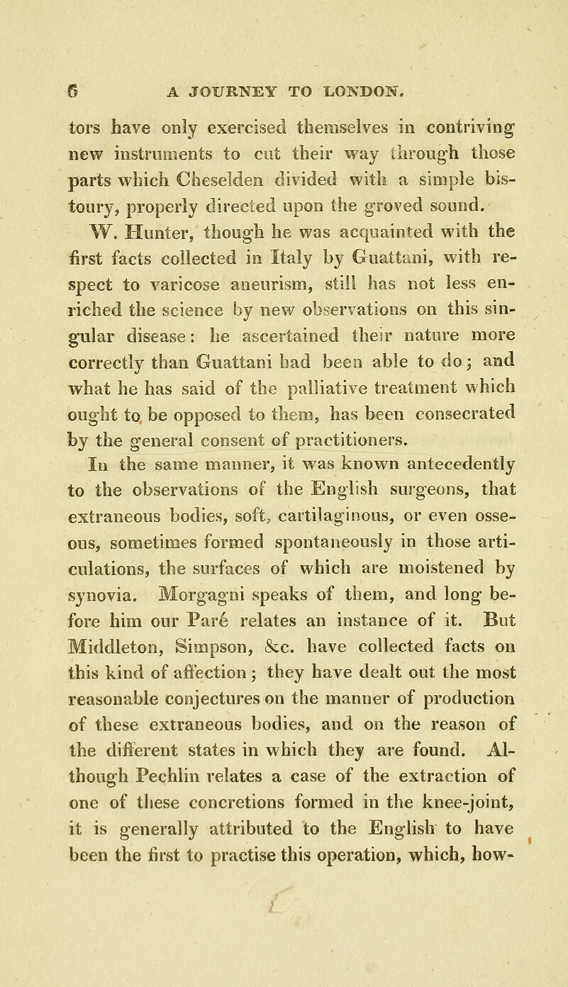 tors have only exercised themselves in contriving* new instruments to cut their way tiirough those parts which Cheselden divided with a simple bis- toiirjj properly directed upon the groved sound. W. Hunter, though he was acquainted with the first facts collected in Italy by Guattani, with re- spect to varicose aneurism, still has not less en- riched the science by new observations on this sin- gular disease: he ascertained their nature more correctly than Guattani had been able to do; and what he has said of the palliative treatment which ought to be opposed to them, has been consecrated by the general consent of practitioners. Ill the same manner, it was known antecedently to the observations of the English surgeons, that extraneous bodies, soft, cartilaginous, or even osse- ous, sometimes formed spontaneously in those arti- culations, the surfaces of which are moistened by synovia. Morgagni speaks of them, and long be- fore him our Par6 relates an instance of it. But Middleton, Simpson, &c. have collected facts on this kind of affection ; they have dealt out the most reasonable conjectures on the manner of production of these extraneous bodies, and on the reason of the different states in which they are found. Al- though Pechlin relates a case of the extraction of one of tliese concretions formed in the knee-joint, it is generally attributed, to the English to have been the first to practise this operation, which, how-